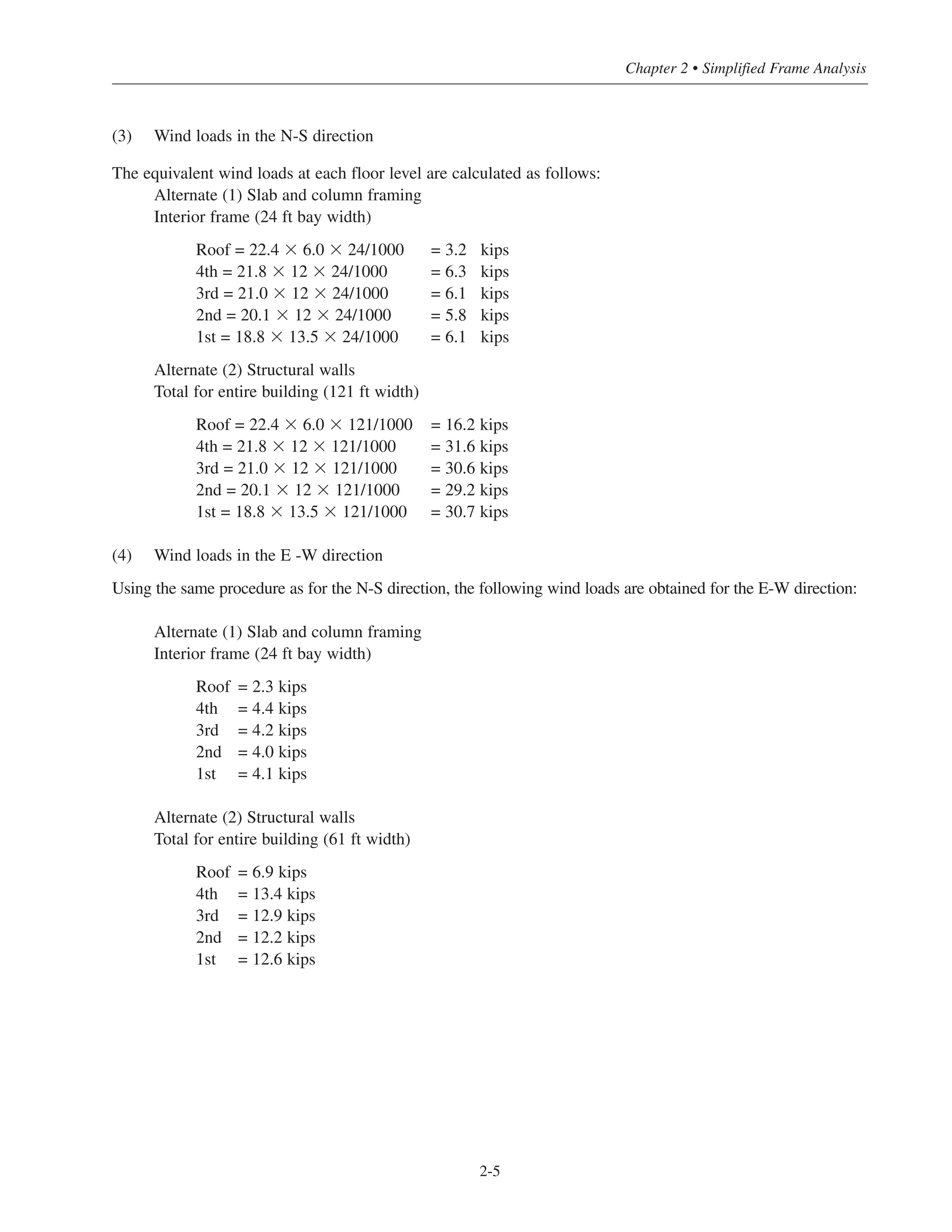 (3) Wind loads in the N-S direction
The equivalent wind loads at each floor level are calculated as follows:
Alternate (1) Slab and column framing
Interior frame (24 ft bay width)
Roof = 22.4 ϫ 6.0 ϫ 24/1000 = 3.2 kips
4th = 21.8 ϫ 12 ϫ 24/1000 = 6.3 kips
3rd = 21.0 ϫ 12 ϫ 24/1000 = 6.1 kips
2nd = 20.1 ϫ 12 ϫ 24/1000 = 5.8 kips
1st = 18.8 ϫ 13.5 ϫ 24/1000 = 6.1 kips
Alternate (2) Structural walls
Total for entire building (121 ft width)
Roof = 22.4 ϫ 6.0 ϫ 121/1000 = 16.2 kips
4th = 21.8 ϫ 12 ϫ 121/1000 = 31.6 kips
3rd = 21.0 ϫ 12 ϫ 121/1000 = 30.6 kips
2nd = 20.1 ϫ 12 ϫ 121/1000 = 29.2 kips
1st = 18.8 ϫ 13.5 ϫ 121/1000 = 30.7 kips
(4) Wind loads in the E -W direction
Using the same procedure as for the N-S direction, the following wind loads are obtained for the E-W direction:
Alternate (1) Slab and column framing
Interior frame (24 ft bay width)
Roof = 2.3 kips
4th = 4.4 kips
3rd = 4.2 kips
2nd = 4.0 kips
1st = 4.1 kips
Alternate (2) Structural walls
Total for entire building (61 ft width)
Roof = 6.9 kips
4th = 13.4 kips
3rd = 12.9 kips
2nd = 12.2 kips
1st = 12.6 kips
2-5
Chapter 2 • Simplified Frame Analysis
 