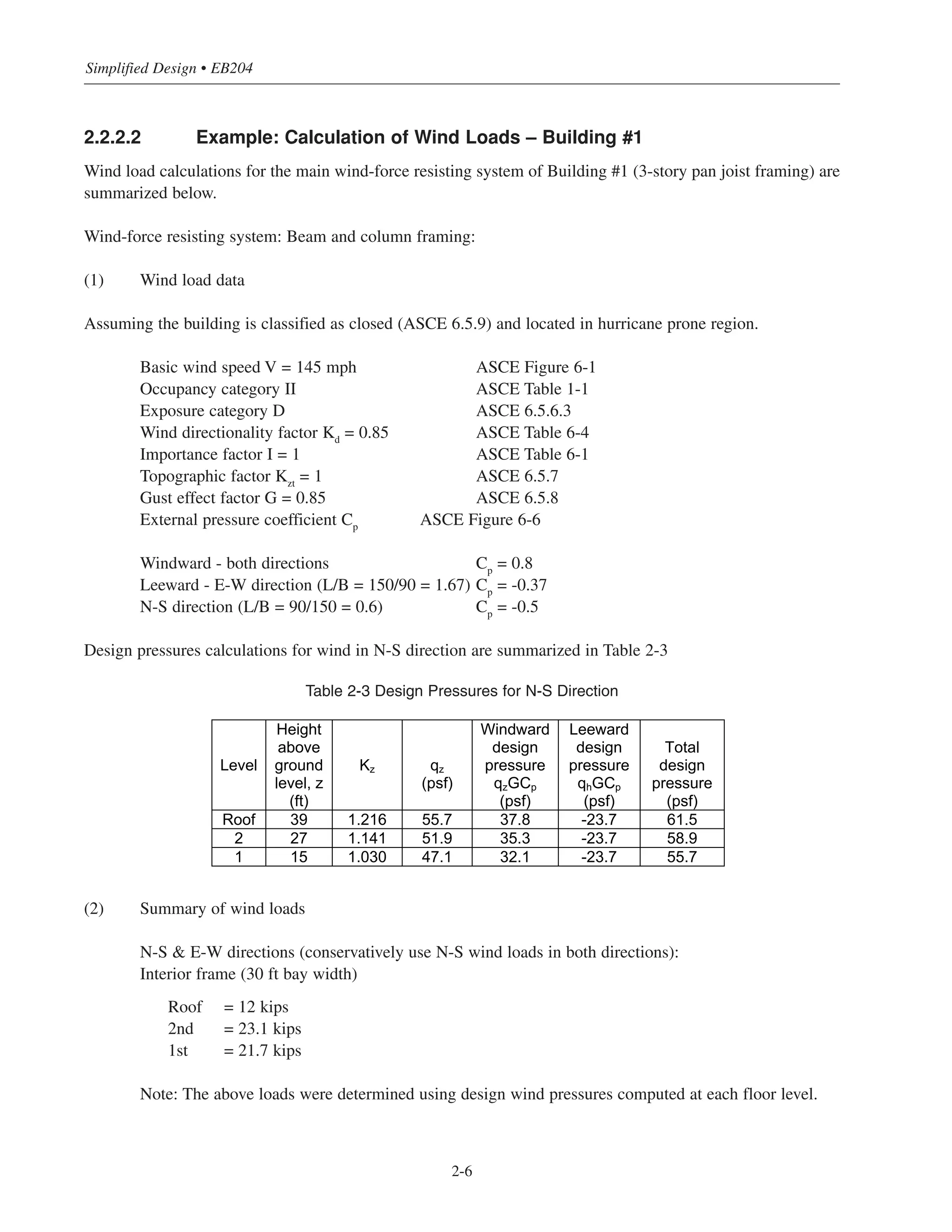 Simplified Design • EB204
2-6
2.2.2.2 Example: Calculation of Wind Loads – Building #1
Wind load calculations for the main wind-force resisting system of Building #1 (3-story pan joist framing) are
summarized below.
Wind-force resisting system: Beam and column framing:
(1) Wind load data
Assuming the building is classified as closed (ASCE 6.5.9) and located in hurricane prone region.
Basic wind speed V = 145 mph ASCE Figure 6-1
Occupancy category II ASCE Table 1-1
Exposure category D ASCE 6.5.6.3
Wind directionality factor Kd
= 0.85 ASCE Table 6-4
Importance factor I = 1 ASCE Table 6-1
Topographic factor Kzt
= 1 ASCE 6.5.7
Gust effect factor G = 0.85 ASCE 6.5.8
External pressure coefficient Cp
ASCE Figure 6-6
Windward - both directions Cp
= 0.8
Leeward - E-W direction (L/B = 150/90 = 1.67) Cp
= -0.37
N-S direction (L/B = 90/150 = 0.6) Cp
= -0.5
Design pressures calculations for wind in N-S direction are summarized in Table 2-3
Table 2-3 Design Pressures for N-S Direction
(2) Summary of wind loads
N-S & E-W directions (conservatively use N-S wind loads in both directions):
Interior frame (30 ft bay width)
Roof = 12 kips
2nd = 23.1 kips
1st = 21.7 kips
Note: The above loads were determined using design wind pressures computed at each floor level.
Level
Height
above
ground
level, z
(ft)
Kz qz
(psf)
Windward
design
pressure
qzGCp
(psf)
Leeward
design
pressure
qhGCp
(psf)
Total
design
pressure
(psf)
Roof 39 1.216 55.7 37.8 -23.7 61.5
2 27 1.141 51.9 35.3 -23.7 58.9
1 15 1.030 47.1 32.1 -23.7 55.7
 