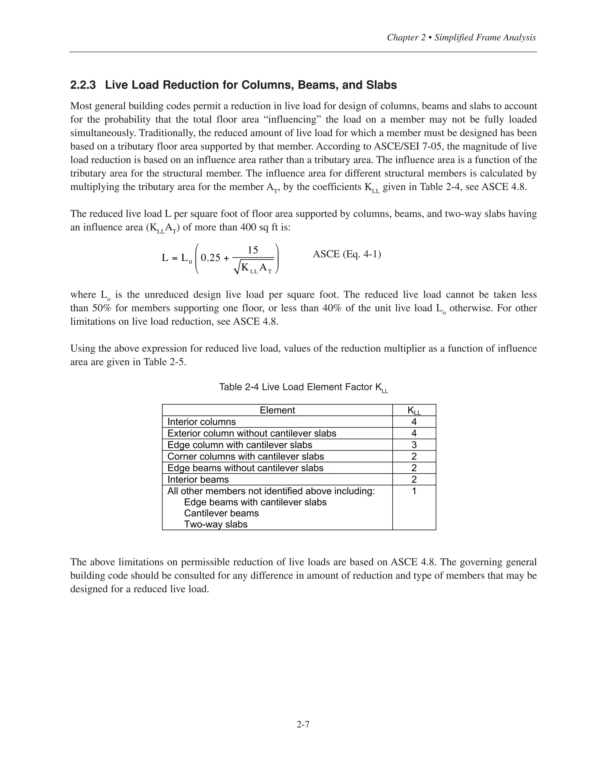 2-7
Chapter 2 • Simplified Frame Analysis
2.2.3 Live Load Reduction for Columns, Beams, and Slabs
Most general building codes permit a reduction in live load for design of columns, beams and slabs to account
for the probability that the total floor area “influencing” the load on a member may not be fully loaded
simultaneously. Traditionally, the reduced amount of live load for which a member must be designed has been
based on a tributary floor area supported by that member. According to ASCE/SEI 7-05, the magnitude of live
load reduction is based on an influence area rather than a tributary area. The influence area is a function of the
tributary area for the structural member. The influence area for different structural members is calculated by
multiplying the tributary area for the member AT, by the coefficients KLL given in Table 2-4, see ASCE 4.8.
The reduced live load L per square foot of floor area supported by columns, beams, and two-way slabs having
an influence area (KLLAT) of more than 400 sq ft is:
ASCE (Eq. 4-1)
where Lo
is the unreduced design live load per square foot. The reduced live load cannot be taken less
than 50% for members supporting one floor, or less than 40% of the unit live load Lo
otherwise. For other
limitations on live load reduction, see ASCE 4.8.
Using the above expression for reduced live load, values of the reduction multiplier as a function of influence
area are given in Table 2-5.
Table 2-4 Live Load Element Factor KLL
The above limitations on permissible reduction of live loads are based on ASCE 4.8. The governing general
building code should be consulted for any difference in amount of reduction and type of members that may be
designed for a reduced live load.
L = L0
0.25 +
15
KLL
AT
⎛
⎝
⎜
⎞
⎠
⎟
Element KLL
Interior columns 4
Exterior column without cantilever slabs 4
Edge column with cantilever slabs 3
Corner columns with cantilever slabs 2
Edge beams without cantilever slabs 2
Interior beams 2
All other members not identified above including:
Edge beams with cantilever slabs
Cantilever beams
Two-way slabs
1
 