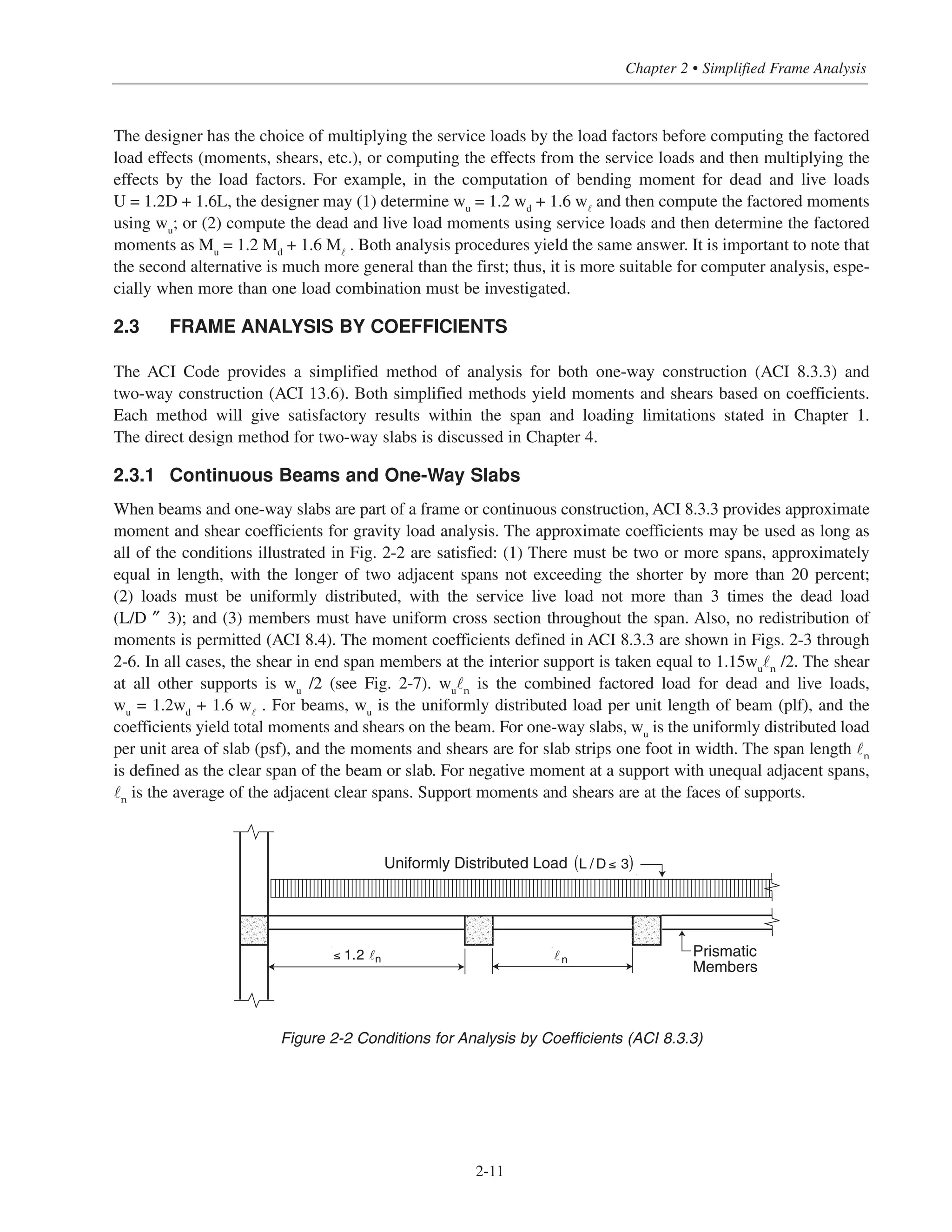 2-11
Chapter 2 • Simplified Frame Analysis
The designer has the choice of multiplying the service loads by the load factors before computing the factored
load effects (moments, shears, etc.), or computing the effects from the service loads and then multiplying the
effects by the load factors. For example, in the computation of bending moment for dead and live loads
U = 1.2D + 1.6L, the designer may (1) determine wu
= 1.2 wd
+ 1.6 w˜
and then compute the factored moments
using wu
; or (2) compute the dead and live load moments using service loads and then determine the factored
moments as Mu
= 1.2 Md
+ 1.6 M˜
. Both analysis procedures yield the same answer. It is important to note that
the second alternative is much more general than the first; thus, it is more suitable for computer analysis, espe-
cially when more than one load combination must be investigated.
2.3 FRAME ANALYSIS BY COEFFICIENTS
The ACI Code provides a simplified method of analysis for both one-way construction (ACI 8.3.3) and
two-way construction (ACI 13.6). Both simplified methods yield moments and shears based on coefficients.
Each method will give satisfactory results within the span and loading limitations stated in Chapter 1.
The direct design method for two-way slabs is discussed in Chapter 4.
2.3.1 Continuous Beams and One-Way Slabs
When beams and one-way slabs are part of a frame or continuous construction, ACI 8.3.3 provides approximate
moment and shear coefficients for gravity load analysis. The approximate coefficients may be used as long as
all of the conditions illustrated in Fig. 2-2 are satisfied: (1) There must be two or more spans, approximately
equal in length, with the longer of two adjacent spans not exceeding the shorter by more than 20 percent;
(2) loads must be uniformly distributed, with the service live load not more than 3 times the dead load
(L/D ″ 3); and (3) members must have uniform cross section throughout the span. Also, no redistribution of
moments is permitted (ACI 8.4). The moment coefficients defined in ACI 8.3.3 are shown in Figs. 2-3 through
2-6. In all cases, the shear in end span members at the interior support is taken equal to 1.15wu
˜n
/2. The shear
at all other supports is wu
/2 (see Fig. 2-7). wu
˜n
is the combined factored load for dead and live loads,
wu
= 1.2wd
+ 1.6 w˜
. For beams, wu
is the uniformly distributed load per unit length of beam (plf), and the
coefficients yield total moments and shears on the beam. For one-way slabs, wu
is the uniformly distributed load
per unit area of slab (psf), and the moments and shears are for slab strips one foot in width. The span length ˜n
is defined as the clear span of the beam or slab. For negative moment at a support with unequal adjacent spans,
˜n is the average of the adjacent clear spans. Support moments and shears are at the faces of supports.
Figure 2-2 Conditions for Analysis by Coefficients (ACI 8.3.3)
Prismatic
Members
n≤ 1.2 n
Uniformly Distributed Load L / D ≤ 3( )
 