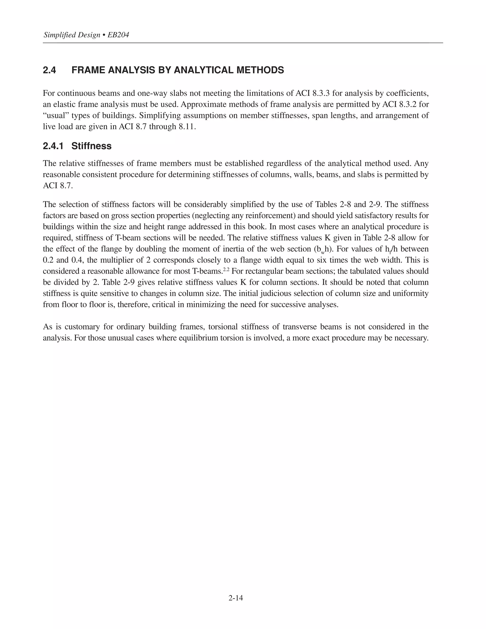 Simplified Design • EB204
2-14
2.4 FRAME ANALYSIS BY ANALYTICAL METHODS
For continuous beams and one-way slabs not meeting the limitations of ACI 8.3.3 for analysis by coefficients,
an elastic frame analysis must be used. Approximate methods of frame analysis are permitted by ACI 8.3.2 for
“usual” types of buildings. Simplifying assumptions on member stiffnesses, span lengths, and arrangement of
live load are given in ACI 8.7 through 8.11.
2.4.1 Stiffness
The relative stiffnesses of frame members must be established regardless of the analytical method used. Any
reasonable consistent procedure for determining stiffnesses of columns, walls, beams, and slabs is permitted by
ACI 8.7.
The selection of stiffness factors will be considerably simplified by the use of Tables 2-8 and 2-9. The stiffness
factors are based on gross section properties (neglecting any reinforcement) and should yield satisfactory results for
buildings within the size and height range addressed in this book. In most cases where an analytical procedure is
required, stiffness of T-beam sections will be needed. The relative stiffness values K given in Table 2-8 allow for
the effect of the flange by doubling the moment of inertia of the web section (bw
h). For values of hf
/h between
0.2 and 0.4, the multiplier of 2 corresponds closely to a flange width equal to six times the web width. This is
considered a reasonable allowance for most T-beams.2.2
For rectangular beam sections; the tabulated values should
be divided by 2. Table 2-9 gives relative stiffness values K for column sections. It should be noted that column
stiffness is quite sensitive to changes in column size. The initial judicious selection of column size and uniformity
from floor to floor is, therefore, critical in minimizing the need for successive analyses.
As is customary for ordinary building frames, torsional stiffness of transverse beams is not considered in the
analysis. For those unusual cases where equilibrium torsion is involved, a more exact procedure may be necessary.
 