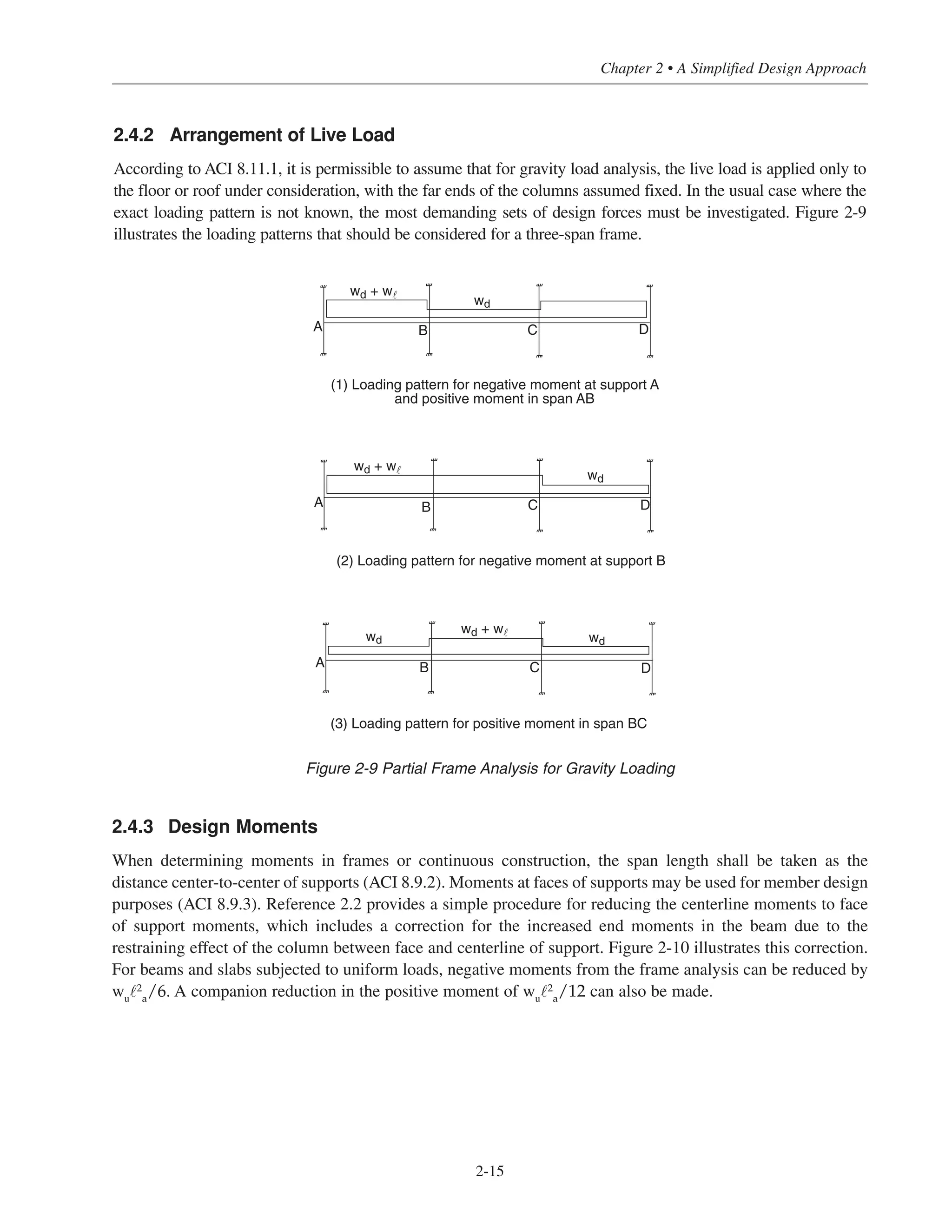 2-15
Chapter 2 • A Simplified Design Approach
2.4.3 Design Moments
When determining moments in frames or continuous construction, the span length shall be taken as the
distance center-to-center of supports (ACI 8.9.2). Moments at faces of supports may be used for member design
purposes (ACI 8.9.3). Reference 2.2 provides a simple procedure for reducing the centerline moments to face
of support moments, which includes a correction for the increased end moments in the beam due to the
restraining effect of the column between face and centerline of support. Figure 2-10 illustrates this correction.
For beams and slabs subjected to uniform loads, negative moments from the frame analysis can be reduced by
wu˜2
a/6. A companion reduction in the positive moment of wu˜2
a/12 can also be made.
A B C D
A B C D
A B C D
(2) Loading pattern for negative moment at support B
(3) Loading pattern for positive moment in span BC
wd + w˜
wdwd
wd + w˜
(1) Loading pattern for negative moment at support A
and positive moment in span AB
wd + w˜
wd
wd
Figure 2-9 Partial Frame Analysis for Gravity Loading
2.4.2 Arrangement of Live Load
According to ACI 8.11.1, it is permissible to assume that for gravity load analysis, the live load is applied only to
the floor or roof under consideration, with the far ends of the columns assumed fixed. In the usual case where the
exact loading pattern is not known, the most demanding sets of design forces must be investigated. Figure 2-9
illustrates the loading patterns that should be considered for a three-span frame.
 