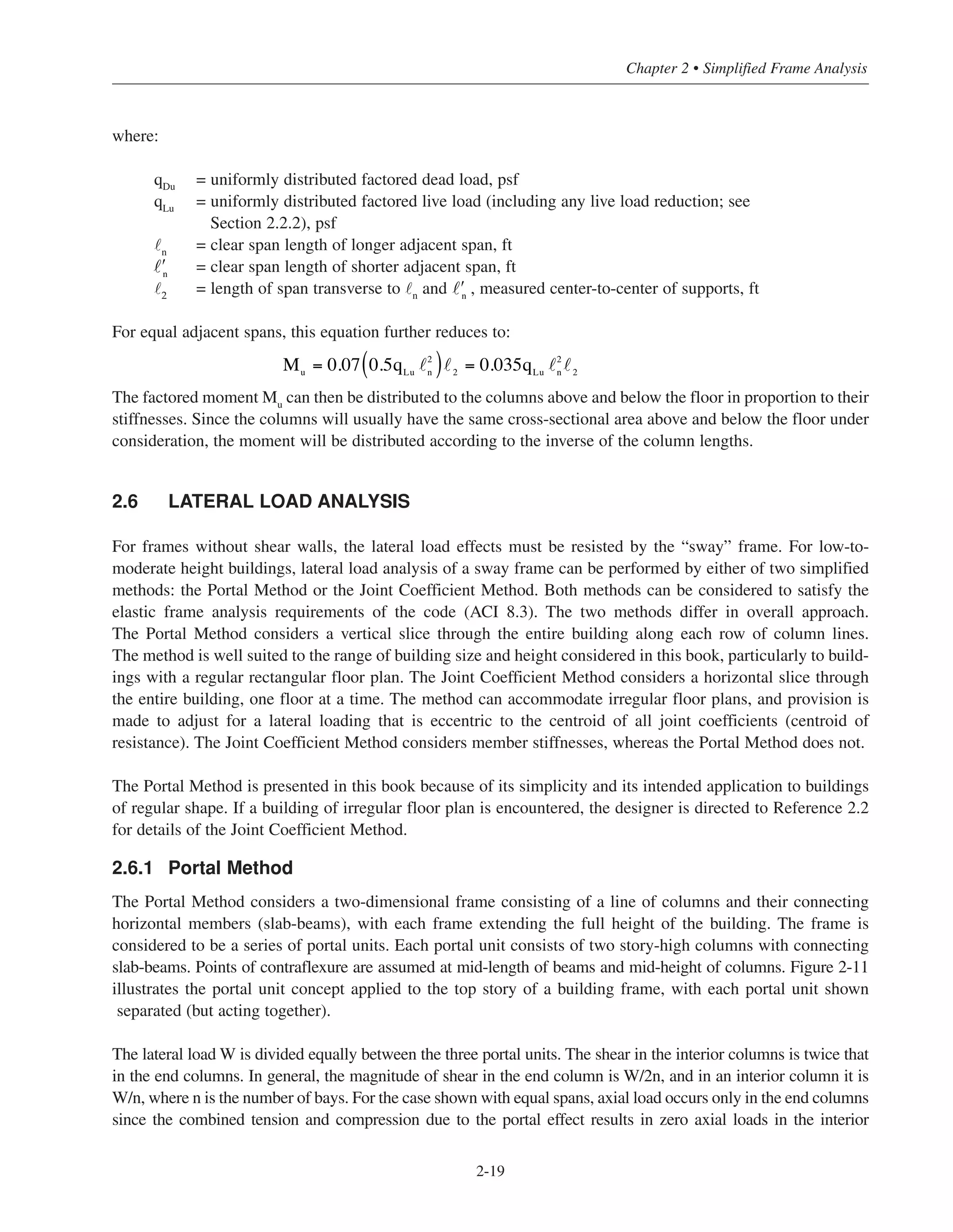 2-19
Chapter 2 • Simplified Frame Analysis
where:
qDu
= uniformly distributed factored dead load, psf
qLu
= uniformly distributed factored live load (including any live load reduction; see
Section 2.2.2), psf
˜n
= clear span length of longer adjacent span, ft
= clear span length of shorter adjacent span, ft
˜2
= length of span transverse to ˜n
and , measured center-to-center of supports, ft
For equal adjacent spans, this equation further reduces to:
The factored moment Mu
can then be distributed to the columns above and below the floor in proportion to their
stiffnesses. Since the columns will usually have the same cross-sectional area above and below the floor under
consideration, the moment will be distributed according to the inverse of the column lengths.
2.6 LATERAL LOAD ANALYSIS
For frames without shear walls, the lateral load effects must be resisted by the “sway” frame. For low-to-
moderate height buildings, lateral load analysis of a sway frame can be performed by either of two simplified
methods: the Portal Method or the Joint Coefficient Method. Both methods can be considered to satisfy the
elastic frame analysis requirements of the code (ACI 8.3). The two methods differ in overall approach.
The Portal Method considers a vertical slice through the entire building along each row of column lines.
The method is well suited to the range of building size and height considered in this book, particularly to build-
ings with a regular rectangular floor plan. The Joint Coefficient Method considers a horizontal slice through
the entire building, one floor at a time. The method can accommodate irregular floor plans, and provision is
made to adjust for a lateral loading that is eccentric to the centroid of all joint coefficients (centroid of
resistance). The Joint Coefficient Method considers member stiffnesses, whereas the Portal Method does not.
The Portal Method is presented in this book because of its simplicity and its intended application to buildings
of regular shape. If a building of irregular floor plan is encountered, the designer is directed to Reference 2.2
for details of the Joint Coefficient Method.
2.6.1 Portal Method
The Portal Method considers a two-dimensional frame consisting of a line of columns and their connecting
horizontal members (slab-beams), with each frame extending the full height of the building. The frame is
considered to be a series of portal units. Each portal unit consists of two story-high columns with connecting
slab-beams. Points of contraflexure are assumed at mid-length of beams and mid-height of columns. Figure 2-11
illustrates the portal unit concept applied to the top story of a building frame, with each portal unit shown
separated (but acting together).
The lateral load W is divided equally between the three portal units. The shear in the interior columns is twice that
in the end columns. In general, the magnitude of shear in the end column is W/2n, and in an interior column it is
W/n, where n is the number of bays. For the case shown with equal spans, axial load occurs only in the end columns
since the combined tension and compression due to the portal effect results in zero axial loads in the interior
ʹn
Mu
= 0.07 0.5qLu
2
n( ) 2
= 0.035qLu
2
n 2
ʹn
 