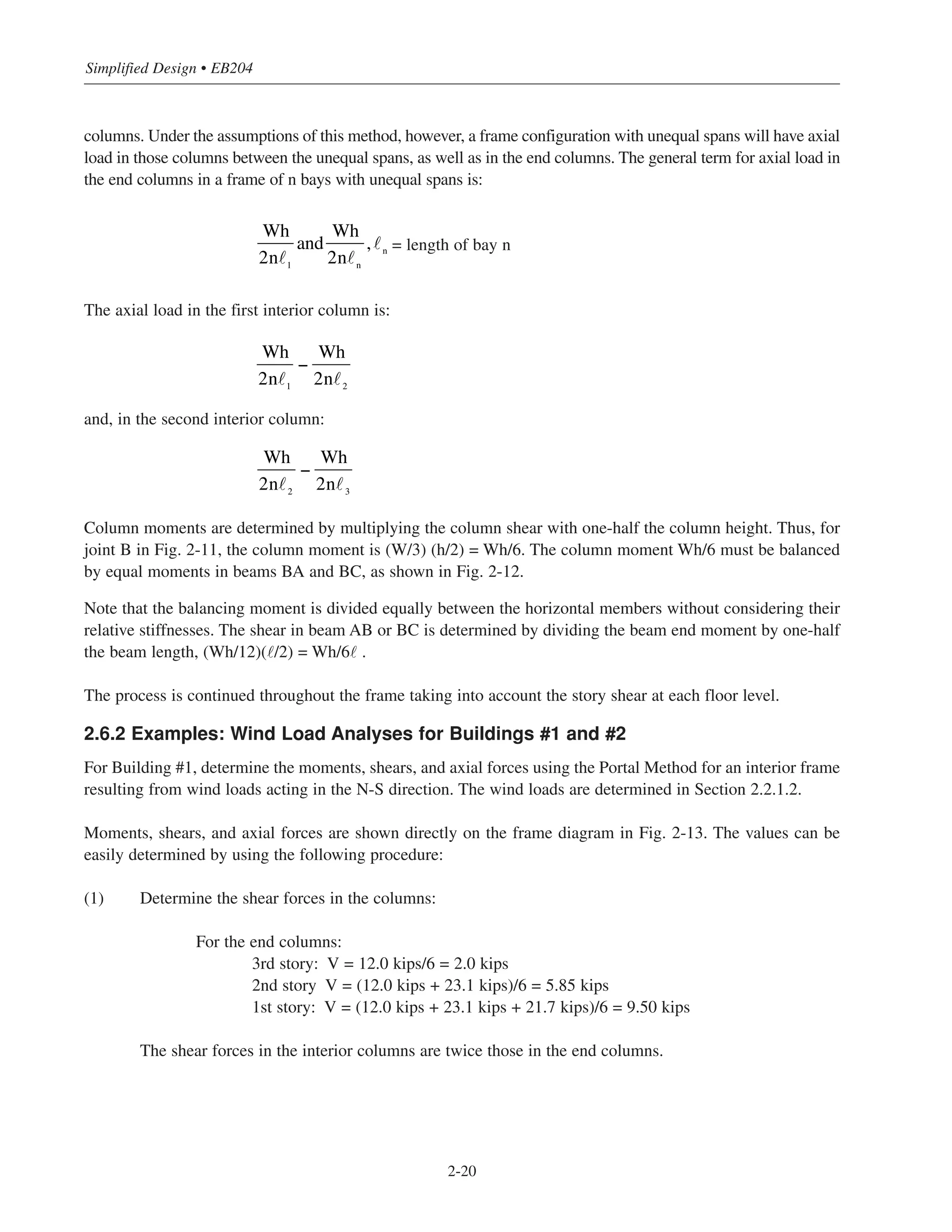 Simplified Design • EB204
2-20
columns. Under the assumptions of this method, however, a frame configuration with unequal spans will have axial
load in those columns between the unequal spans, as well as in the end columns. The general term for axial load in
the end columns in a frame of n bays with unequal spans is:
= length of bay n
The axial load in the first interior column is:
and, in the second interior column:
Column moments are determined by multiplying the column shear with one-half the column height. Thus, for
joint B in Fig. 2-11, the column moment is (W/3) (h/2) = Wh/6. The column moment Wh/6 must be balanced
by equal moments in beams BA and BC, as shown in Fig. 2-12.
Note that the balancing moment is divided equally between the horizontal members without considering their
relative stiffnesses. The shear in beam AB or BC is determined by dividing the beam end moment by one-half
the beam length, (Wh/12)(˜/2) = Wh/6˜ .
The process is continued throughout the frame taking into account the story shear at each floor level.
2.6.2 Examples: Wind Load Analyses for Buildings #1 and #2
For Building #1, determine the moments, shears, and axial forces using the Portal Method for an interior frame
resulting from wind loads acting in the N-S direction. The wind loads are determined in Section 2.2.1.2.
Moments, shears, and axial forces are shown directly on the frame diagram in Fig. 2-13. The values can be
easily determined by using the following procedure:
(1) Determine the shear forces in the columns:
For the end columns:
3rd story: V = 12.0 kips/6 = 2.0 kips
2nd story V = (12.0 kips + 23.1 kips)/6 = 5.85 kips
1st story: V = (12.0 kips + 23.1 kips + 21.7 kips)/6 = 9.50 kips
The shear forces in the interior columns are twice those in the end columns.
Wh
2n 1
and
Wh
2n n
, n
Wh
2n 1
−
Wh
2n 2
Wh
2n 2
−
Wh
2n 3
 