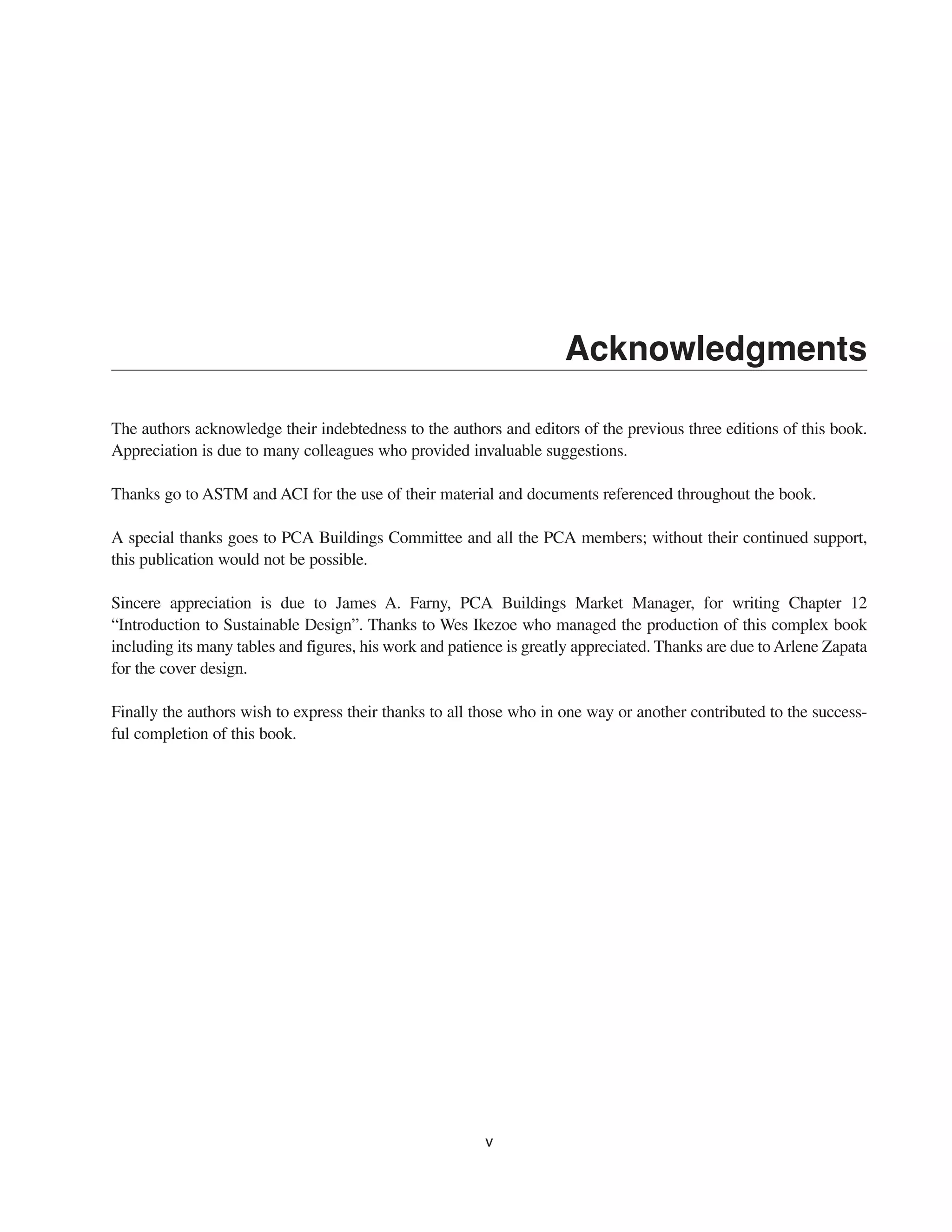 Acknowledgments
The authors acknowledge their indebtedness to the authors and editors of the previous three editions of this book.
Appreciation is due to many colleagues who provided invaluable suggestions.
Thanks go to ASTM and ACI for the use of their material and documents referenced throughout the book.
A special thanks goes to PCA Buildings Committee and all the PCA members; without their continued support,
this publication would not be possible.
Sincere appreciation is due to James A. Farny, PCA Buildings Market Manager, for writing Chapter 12
“Introduction to Sustainable Design”. Thanks to Wes Ikezoe who managed the production of this complex book
including its many tables and figures, his work and patience is greatly appreciated. Thanks are due toArlene Zapata
for the cover design.
Finally the authors wish to express their thanks to all those who in one way or another contributed to the success-
ful completion of this book.
v
 