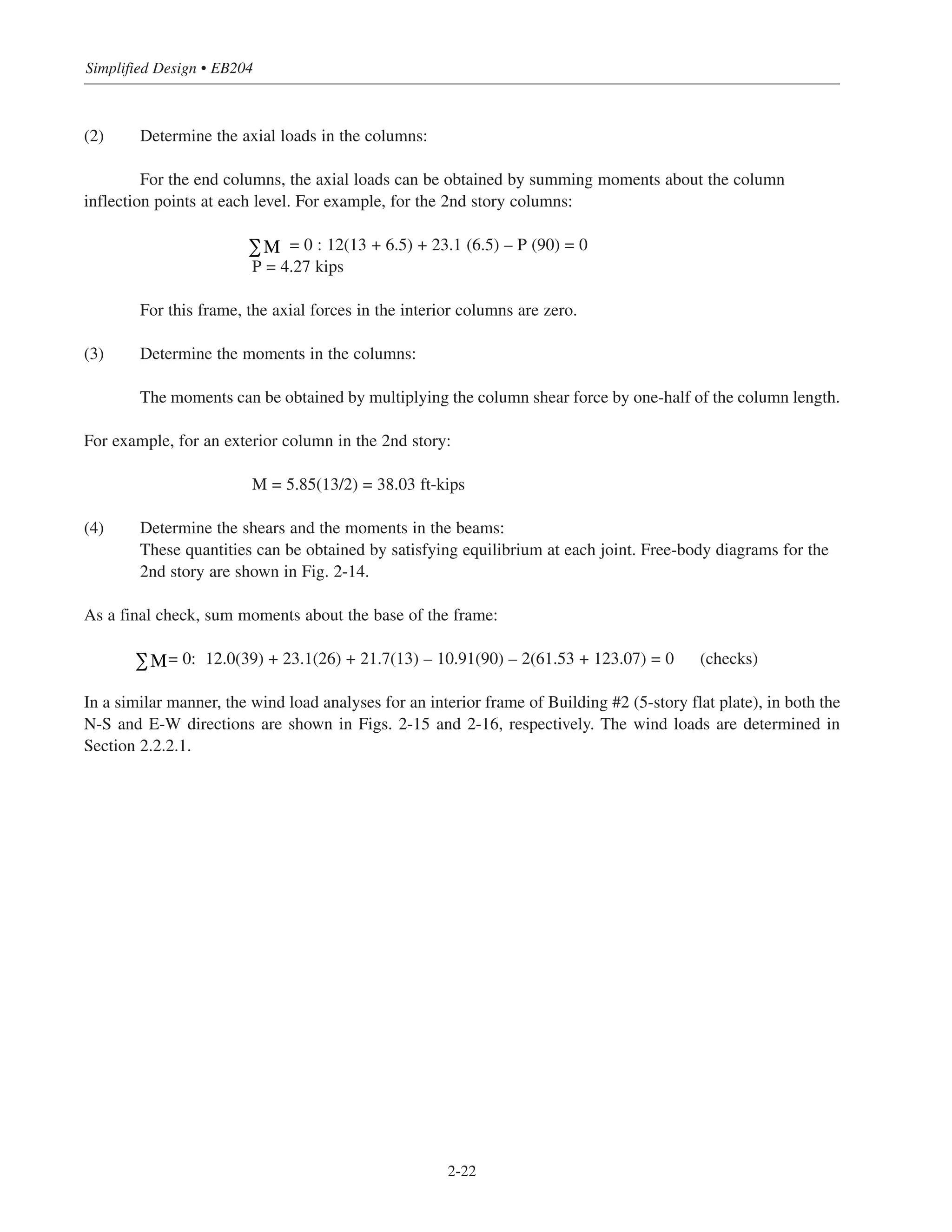 Simplified Design • EB204
2-22
(2) Determine the axial loads in the columns:
For the end columns, the axial loads can be obtained by summing moments about the column
inflection points at each level. For example, for the 2nd story columns:
= 0 : 12(13 + 6.5) + 23.1 (6.5) – P (90) = 0
P = 4.27 kips
For this frame, the axial forces in the interior columns are zero.
(3) Determine the moments in the columns:
The moments can be obtained by multiplying the column shear force by one-half of the column length.
For example, for an exterior column in the 2nd story:
M = 5.85(13/2) = 38.03 ft-kips
(4) Determine the shears and the moments in the beams:
These quantities can be obtained by satisfying equilibrium at each joint. Free-body diagrams for the
2nd story are shown in Fig. 2-14.
As a final check, sum moments about the base of the frame:
= 0: 12.0(39) + 23.1(26) + 21.7(13) – 10.91(90) – 2(61.53 + 123.07) = 0 (checks)
In a similar manner, the wind load analyses for an interior frame of Building #2 (5-story flat plate), in both the
N-S and E-W directions are shown in Figs. 2-15 and 2-16, respectively. The wind loads are determined in
Section 2.2.2.1.
∑M
∑M
 