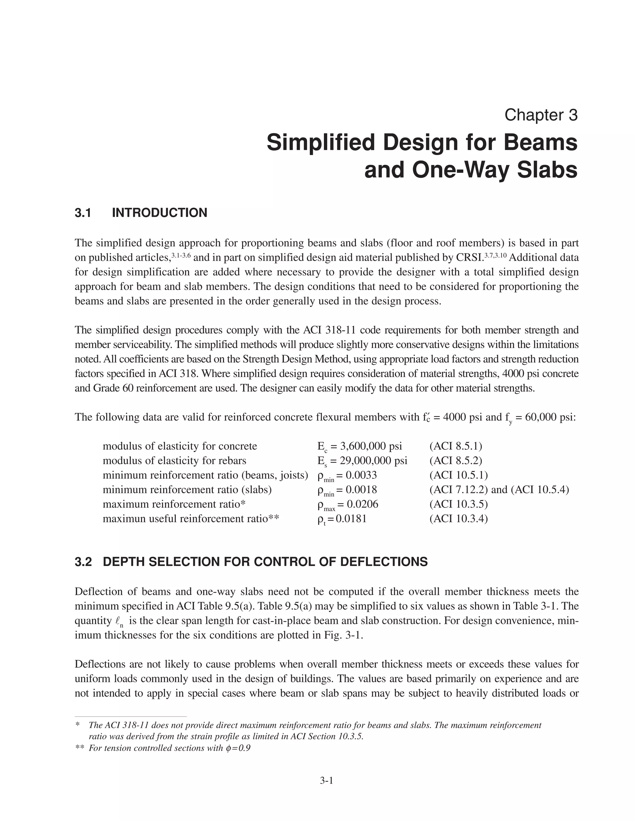 3-1
Chapter 3
Simplified Design for Beams
and One-Way Slabs
3.1 INTRODUCTION
The simplified design approach for proportioning beams and slabs (floor and roof members) is based in part
on published articles,3.1-3.6
and in part on simplified design aid material published by CRSI.3.7,3.10
Additional data
for design simplification are added where necessary to provide the designer with a total simplified design
approach for beam and slab members. The design conditions that need to be considered for proportioning the
beams and slabs are presented in the order generally used in the design process.
The simplified design procedures comply with the ACI 318-11 code requirements for both member strength and
member serviceability. The simplified methods will produce slightly more conservative designs within the limitations
noted.All coefficients are based on the Strength Design Method, using appropriate load factors and strength reduction
factors specified in ACI 318. Where simplified design requires consideration of material strengths, 4000 psi concrete
and Grade 60 reinforcement are used. The designer can easily modify the data for other material strengths.
The following data are valid for reinforced concrete flexural members with › = 4000 psi and fy
= 60,000 psi:
modulus of elasticity for concrete Ec
= 3,600,000 psi (ACI 8.5.1)
modulus of elasticity for rebars Es
= 29,000,000 psi (ACI 8.5.2)
minimum reinforcement ratio (beams, joists) ρmin
= 0.0033 (ACI 10.5.1)
minimum reinforcement ratio (slabs) ρmin
= 0.0018 (ACI 7.12.2) and (ACI 10.5.4)
maximum reinforcement ratio* ρmax
= 0.0206 (ACI 10.3.5)
maximun useful reinforcement ratio** ρt
= 0.0181 (ACI 10.3.4)
3.2 DEPTH SELECTION FOR CONTROL OF DEFLECTIONS
Deflection of beams and one-way slabs need not be computed if the overall member thickness meets the
minimum specified in ACI Table 9.5(a). Table 9.5(a) may be simplified to six values as shown in Table 3-1. The
quantity n is the clear span length for cast-in-place beam and slab construction. For design convenience, min-
imum thicknesses for the six conditions are plotted in Fig. 3-1.
Deflections are not likely to cause problems when overall member thickness meets or exceeds these values for
uniform loads commonly used in the design of buildings. The values are based primarily on experience and are
not intended to apply in special cases where beam or slab spans may be subject to heavily distributed loads or
* The ACI 318-11 does not provide direct maximum reinforcement ratio for beams and slabs. The maximum reinforcement
ratio was derived from the strain profile as limited in ACI Section 10.3.5.
** For tension controlled sections with φ=0.9
 