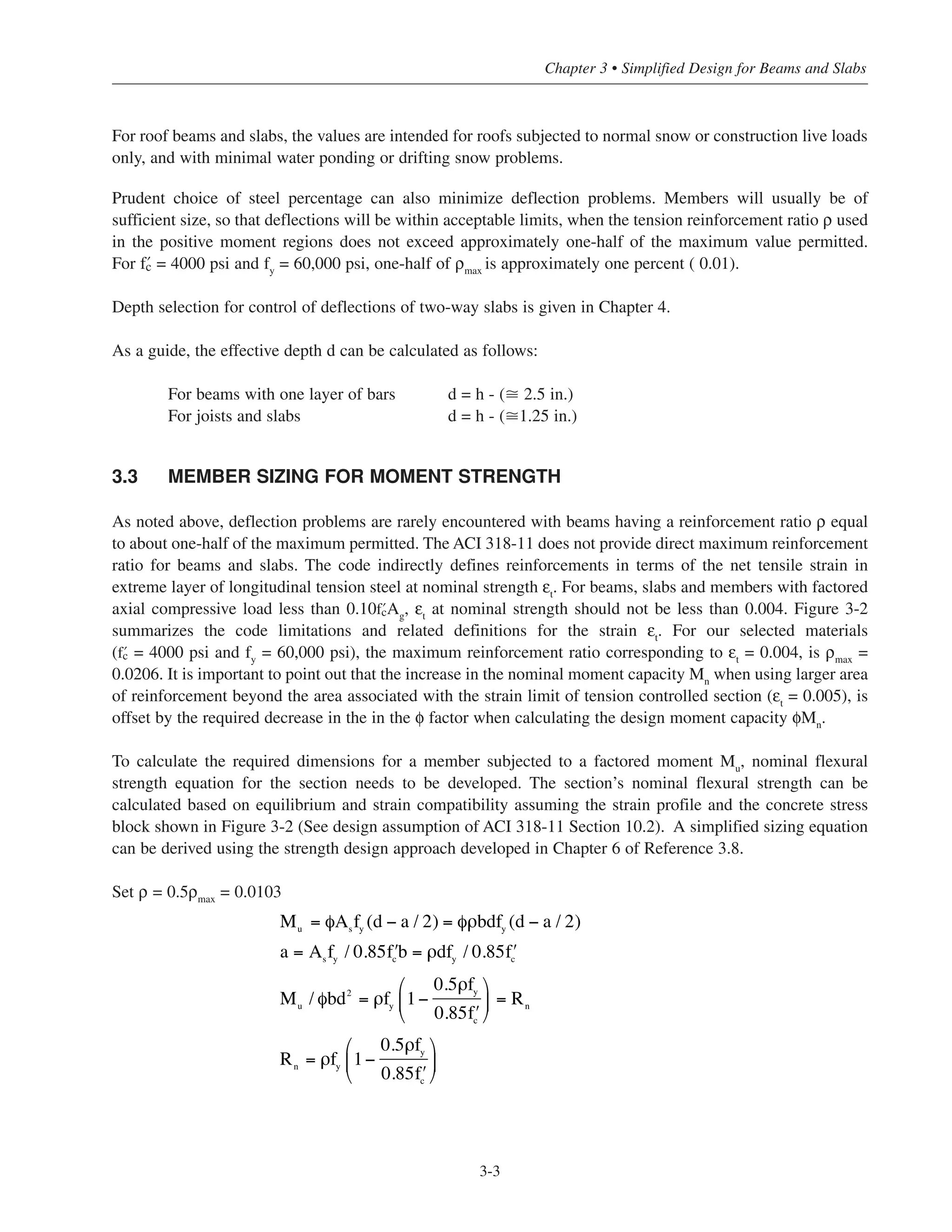 3-3
Chapter 3 • Simplified Design for Beams and Slabs
For roof beams and slabs, the values are intended for roofs subjected to normal snow or construction live loads
only, and with minimal water ponding or drifting snow problems.
Prudent choice of steel percentage can also minimize deflection problems. Members will usually be of
sufficient size, so that deflections will be within acceptable limits, when the tension reinforcement ratio ρ used
in the positive moment regions does not exceed approximately one-half of the maximum value permitted.
For › = 4000 psi and fy
= 60,000 psi, one-half of ρmax
is approximately one percent ( 0.01).
Depth selection for control of deflections of two-way slabs is given in Chapter 4.
As a guide, the effective depth d can be calculated as follows:
For beams with one layer of bars d = h - (ഡ 2.5 in.)
For joists and slabs d = h - (ഡ1.25 in.)
3.3 MEMBER SIZING FOR MOMENT STRENGTH
As noted above, deflection problems are rarely encountered with beams having a reinforcement ratio ρ equal
to about one-half of the maximum permitted. The ACI 318-11 does not provide direct maximum reinforcement
ratio for beams and slabs. The code indirectly defines reinforcements in terms of the net tensile strain in
extreme layer of longitudinal tension steel at nominal strength εt
. For beams, slabs and members with factored
axial compressive load less than 0.10›Ag
, εt
at nominal strength should not be less than 0.004. Figure 3-2
summarizes the code limitations and related definitions for the strain εt
. For our selected materials
(› = 4000 psi and fy
= 60,000 psi), the maximum reinforcement ratio corresponding to εt
= 0.004, is ρmax
=
0.0206. It is important to point out that the increase in the nominal moment capacity Mn
when using larger area
of reinforcement beyond the area associated with the strain limit of tension controlled section (εt
= 0.005), is
offset by the required decrease in the in the φ factor when calculating the design moment capacity φMn
.
To calculate the required dimensions for a member subjected to a factored moment Mu
, nominal flexural
strength equation for the section needs to be developed. The section’s nominal flexural strength can be
calculated based on equilibrium and strain compatibility assuming the strain profile and the concrete stress
block shown in Figure 3-2 (See design assumption of ACI 318-11 Section 10.2). A simplified sizing equation
can be derived using the strength design approach developed in Chapter 6 of Reference 3.8.
Set ρ = 0.5ρmax = 0.0103
M = φAs
fy
(d − a / 2) = φρbdfy
(d − a / 2)
a = As
fy
/ 0.85 ʹfc
b = ρdfy
/ 0.85 ʹfc
Mu
/ φbd2
= ρfy
1−
0.5ρfy
0.85 ʹfc
⎛
⎝
⎜
⎞
⎠
⎟ = Rn
Rn
= ρfy
1−
0.5ρfy
0.85 ʹfc
⎛
⎝
⎜
⎞
⎠
⎟
u
 