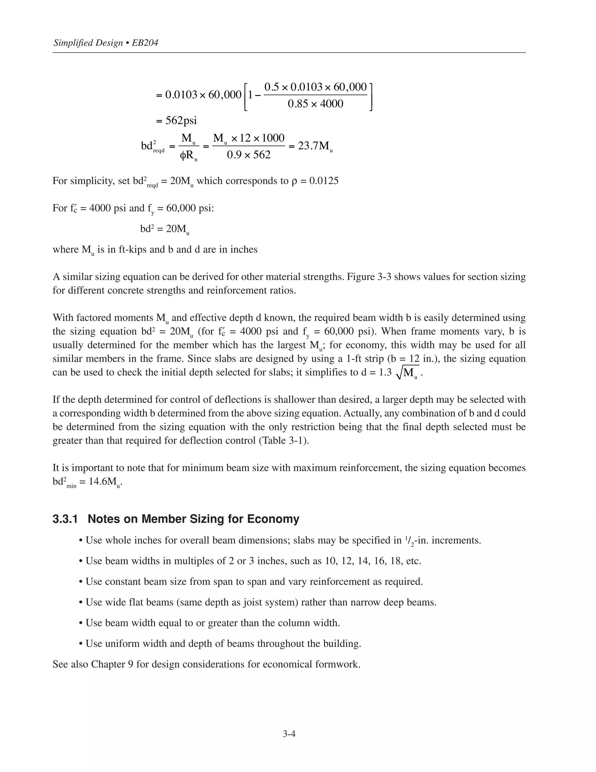 For simplicity, set bd2
reqd
= 20Mu
which corresponds to ρ = 0.0125
For › = 4000 psi and fy
= 60,000 psi:
bd2
= 20Mu
where Mu
is in ft-kips and b and d are in inches
A similar sizing equation can be derived for other material strengths. Figure 3-3 shows values for section sizing
for different concrete strengths and reinforcement ratios.
With factored moments Mu
and effective depth d known, the required beam width b is easily determined using
the sizing equation bd2
= 20Mu
(for › = 4000 psi and fy
= 60,000 psi). When frame moments vary, b is
usually determined for the member which has the largest Mu
; for economy, this width may be used for all
similar members in the frame. Since slabs are designed by using a 1-ft strip (b = 12 in.), the sizing equation
can be used to check the initial depth selected for slabs; it simplifies to d = 1.3 .
If the depth determined for control of deflections is shallower than desired, a larger depth may be selected with
a corresponding width b determined from the above sizing equation. Actually, any combination of b and d could
be determined from the sizing equation with the only restriction being that the final depth selected must be
greater than that required for deflection control (Table 3-1).
It is important to note that for minimum beam size with maximum reinforcement, the sizing equation becomes
bd2
min
= 14.6Mu
.
3.3.1 Notes on Member Sizing for Economy
• Use whole inches for overall beam dimensions; slabs may be specified in 1/2
-in. increments.
• Use beam widths in multiples of 2 or 3 inches, such as 10, 12, 14, 16, 18, etc.
• Use constant beam size from span to span and vary reinforcement as required.
• Use wide flat beams (same depth as joist system) rather than narrow deep beams.
• Use beam width equal to or greater than the column width.
• Use uniform width and depth of beams throughout the building.
See also Chapter 9 for design considerations for economical formwork.
Mu
Simplified Design • EB204
3-4
= 0.0103× 60,000 1−
0.5 × 0.0103× 60,000
0.85 × 4000
⎡
⎣⎢
⎤
⎦⎥
= 562psi
bd2
reqd =
Mu
Rn
=
Mu
×12 ×1000
0.9 × 562
= 23.7Mu
φ
 