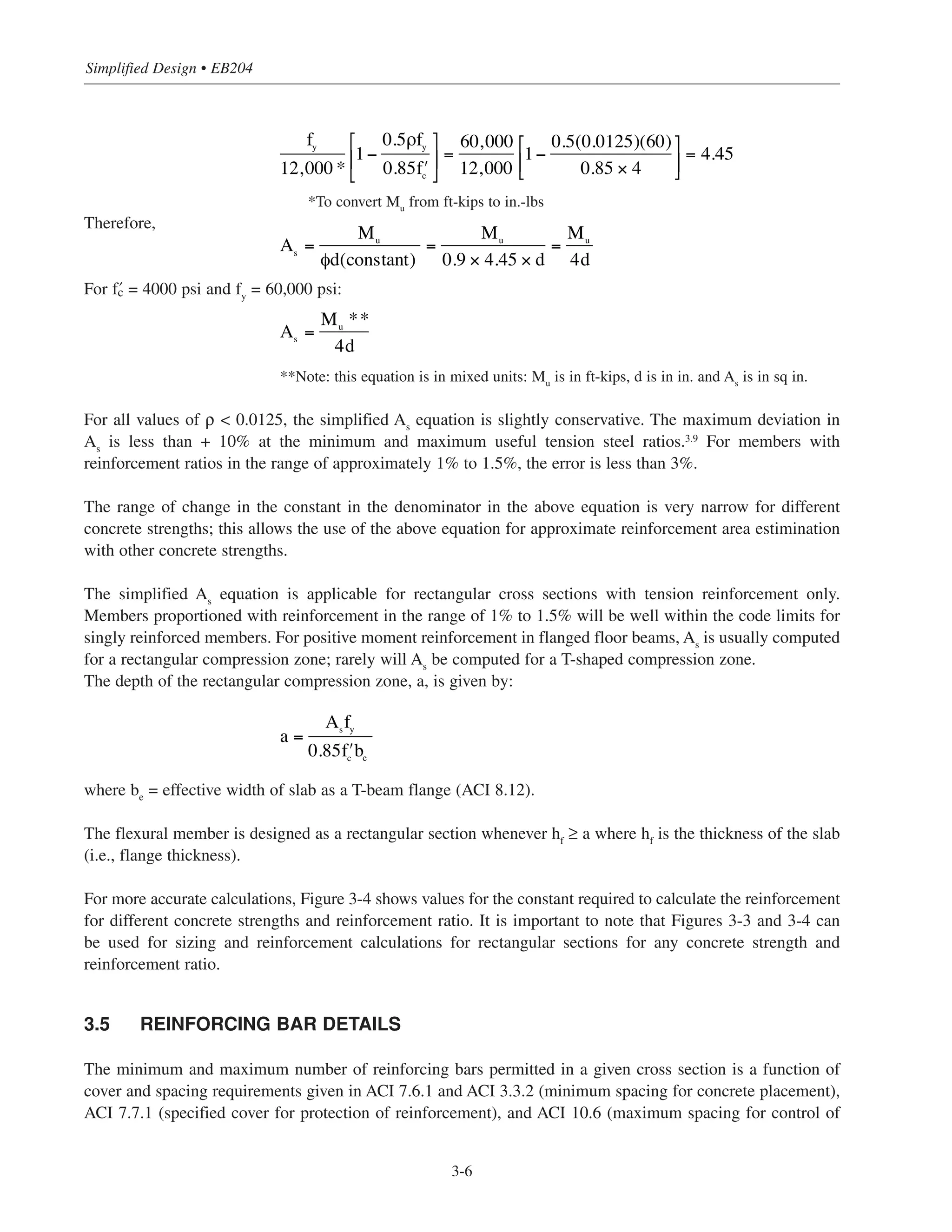 Simplified Design • EB204
3-6
*To convert Mu
from ft-kips to in.-lbs
Therefore,
For › = 4000 psi and fy
= 60,000 psi:
**Note: this equation is in mixed units: Mu
is in ft-kips, d is in in. and As
is in sq in.
For all values of ρ < 0.0125, the simplified As
equation is slightly conservative. The maximum deviation in
As
is less than + 10% at the minimum and maximum useful tension steel ratios.3.9
For members with
reinforcement ratios in the range of approximately 1% to 1.5%, the error is less than 3%.
The range of change in the constant in the denominator in the above equation is very narrow for different
concrete strengths; this allows the use of the above equation for approximate reinforcement area estimination
with other concrete strengths.
The simplified As
equation is applicable for rectangular cross sections with tension reinforcement only.
Members proportioned with reinforcement in the range of 1% to 1.5% will be well within the code limits for
singly reinforced members. For positive moment reinforcement in flanged floor beams, As
is usually computed
for a rectangular compression zone; rarely will As
be computed for a T-shaped compression zone.
The depth of the rectangular compression zone, a, is given by:
where be
= effective width of slab as a T-beam flange (ACI 8.12).
The flexural member is designed as a rectangular section whenever hf ≥ a where hf is the thickness of the slab
(i.e., flange thickness).
For more accurate calculations, Figure 3-4 shows values for the constant required to calculate the reinforcement
for different concrete strengths and reinforcement ratio. It is important to note that Figures 3-3 and 3-4 can
be used for sizing and reinforcement calculations for rectangular sections for any concrete strength and
reinforcement ratio.
3.5 REINFORCING BAR DETAILS
The minimum and maximum number of reinforcing bars permitted in a given cross section is a function of
cover and spacing requirements given in ACI 7.6.1 and ACI 3.3.2 (minimum spacing for concrete placement),
ACI 7.7.1 (specified cover for protection of reinforcement), and ACI 10.6 (maximum spacing for control of
As =
Mu
**
4d
a =
Asfy
0.85 ʹfc
be
fy
12,000 *
1−
0.5ρfy
0.85 ʹfc
⎡
⎣
⎢
⎤
⎦
⎥ =
60,000
12,000
1−
0.5(0.0125)(60)
0.85 × 4
⎡
⎣⎢
⎤
⎦⎥ = 4.45
As
=
Mu
φd(constant)
=
Mu
0.9 × 4.45 × d
=
Mu
4d
 