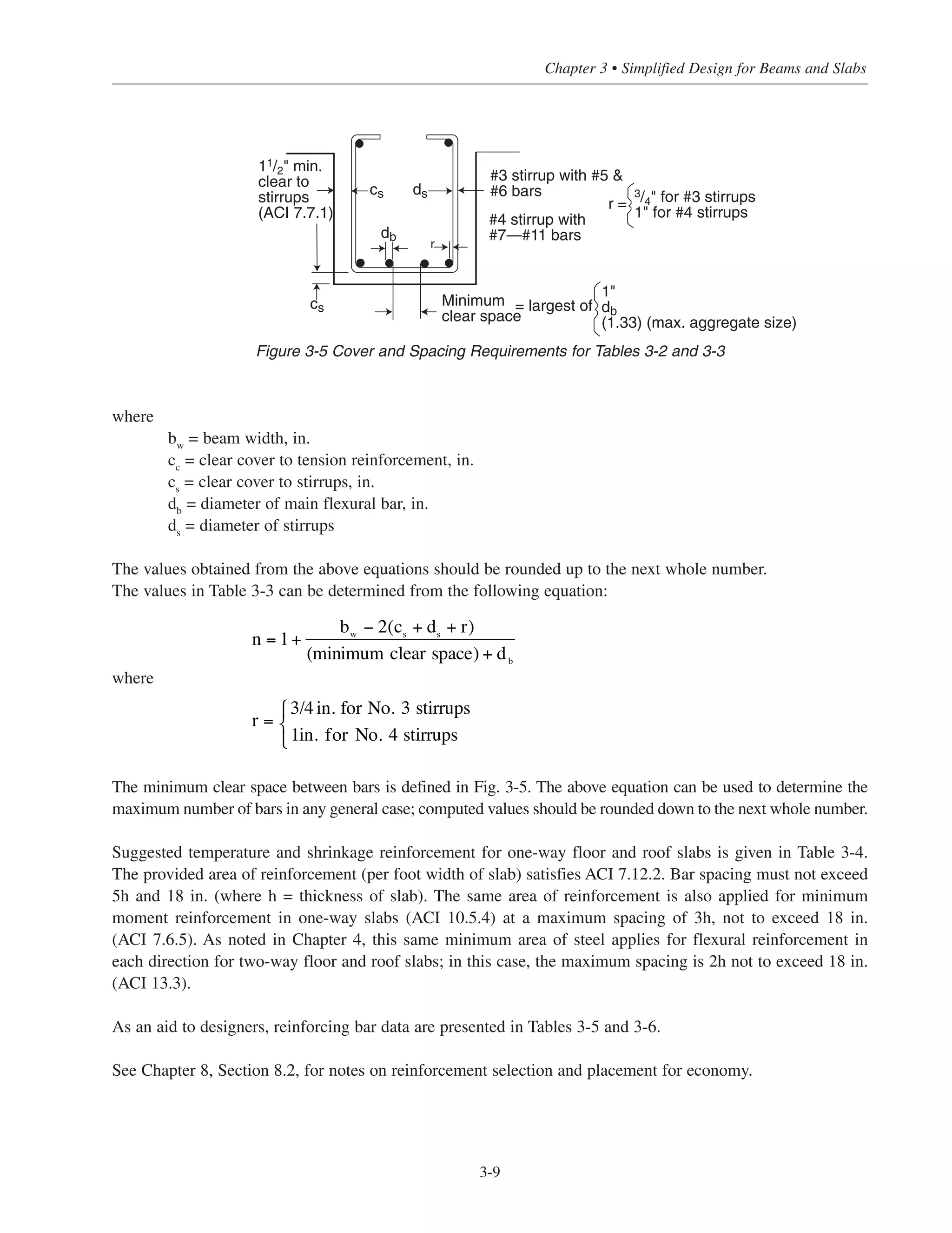 3-9
Chapter 3 • Simplified Design for Beams and Slabs
Figure 3-5 Cover and Spacing Requirements for Tables 3-2 and 3-3
where
bw
= beam width, in.
cc
= clear cover to tension reinforcement, in.
cs
= clear cover to stirrups, in.
db
= diameter of main flexural bar, in.
ds
= diameter of stirrups
The values obtained from the above equations should be rounded up to the next whole number.
The values in Table 3-3 can be determined from the following equation:
where
The minimum clear space between bars is defined in Fig. 3-5. The above equation can be used to determine the
maximum number of bars in any general case; computed values should be rounded down to the next whole number.
Suggested temperature and shrinkage reinforcement for one-way floor and roof slabs is given in Table 3-4.
The provided area of reinforcement (per foot width of slab) satisfies ACI 7.12.2. Bar spacing must not exceed
5h and 18 in. (where h = thickness of slab). The same area of reinforcement is also applied for minimum
moment reinforcement in one-way slabs (ACI 10.5.4) at a maximum spacing of 3h, not to exceed 18 in.
(ACI 7.6.5). As noted in Chapter 4, this same minimum area of steel applies for flexural reinforcement in
each direction for two-way floor and roof slabs; in this case, the maximum spacing is 2h not to exceed 18 in.
(ACI 13.3).
As an aid to designers, reinforcing bar data are presented in Tables 3-5 and 3-6.
See Chapter 8, Section 8.2, for notes on reinforcement selection and placement for economy.
n = 1+
(minimum clear space) + db
bw
− 2(cs
+ ds
+ r)
r =
3/4in. for No. 3 stirrups
1in. for No. 4 stirrups
⎧
⎨
⎩
cs ds
db
r
#3 stirrup with #5 &
#6 bars
#4 stirrup with
#7—#11 bars
cs
11/2" min.
clear to
stirrups
(ACI 7.7.1)
r =
3/4" for #3 stirrups
1" for #4 stirrups
Minimum
clear space
= largest of
1"
db
(1.33) (max. aggregate size)
 