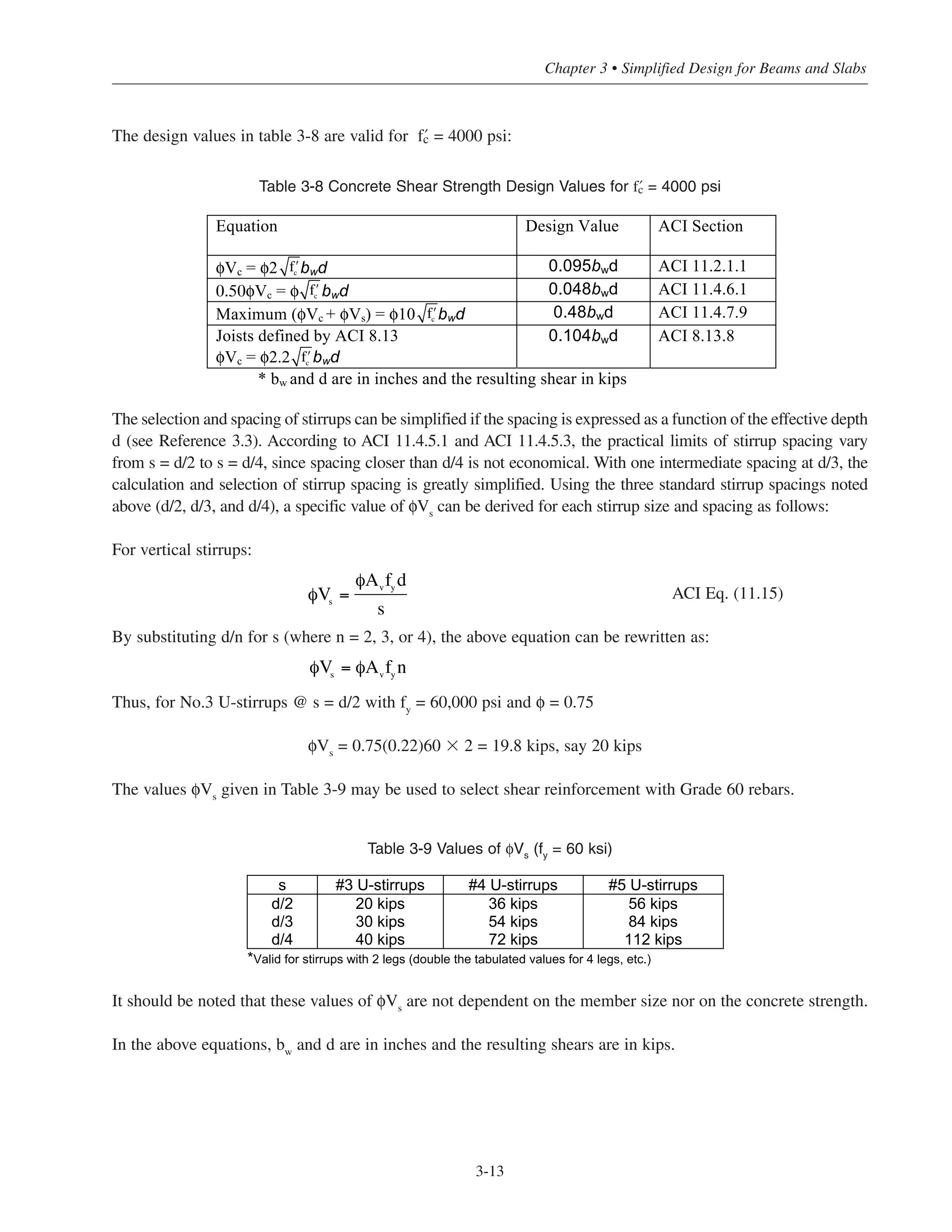 3-13
Chapter 3 • Simplified Design for Beams and Slabs
The design values in table 3-8 are valid for › = 4000 psi:
The selection and spacing of stirrups can be simplified if the spacing is expressed as a function of the effective depth
d (see Reference 3.3). According to ACI 11.4.5.1 and ACI 11.4.5.3, the practical limits of stirrup spacing vary
from s = d/2 to s = d/4, since spacing closer than d/4 is not economical. With one intermediate spacing at d/3, the
calculation and selection of stirrup spacing is greatly simplified. Using the three standard stirrup spacings noted
above (d/2, d/3, and d/4), a specific value of φVs
can be derived for each stirrup size and spacing as follows:
For vertical stirrups:
ACI Eq. (11.15)
By substituting d/n for s (where n = 2, 3, or 4), the above equation can be rewritten as:
Thus, for No.3 U-stirrups @ s = d/2 with fy
= 60,000 psi and φ = 0.75
φVs
= 0.75(0.22)60 ϫ 2 = 19.8 kips, say 20 kips
The values φVs
given in Table 3-9 may be used to select shear reinforcement with Grade 60 rebars.
Table 3-9 Values of φVs
(fy
= 60 ksi)
It should be noted that these values of φVs are not dependent on the member size nor on the concrete strength.
In the above equations, bw
and d are in inches and the resulting shears are in kips.
s #3 U-stirrups #4 U-stirrups #5 U-stirrups
d/2 20 kips 36 kips 56 kips
d/3 30 kips 54 kips 84 kips
d/4 40 kips 72 kips 112 kips
*Valid for stirrups with 2 legs (double the tabulated values for 4 legs, etc.)
φVs
=
φAv
fy
d
s
φVs
= φAv
fy
n
Equation Design Value ACI Section
Vc = 2 bwd 0.095bwd ACI 11.2.1.1
0.50 Vc = bwd 0.048bwd ACI 11.4.6.1
Maximum ( Vc + Vs) = 10 bwd 0.48bwd ACI 11.4.7.9
Joists defined by ACI 8.13
Vc = 2.2 bwd
0.104bwd ACI 8.13.8
* bw and d are in inches and the resulting shear in kips
ʹfc
ʹfc
ʹfc
ʹfc
Table 3-8 Concrete Shear Strength Design Values for › = 4000 psi
 