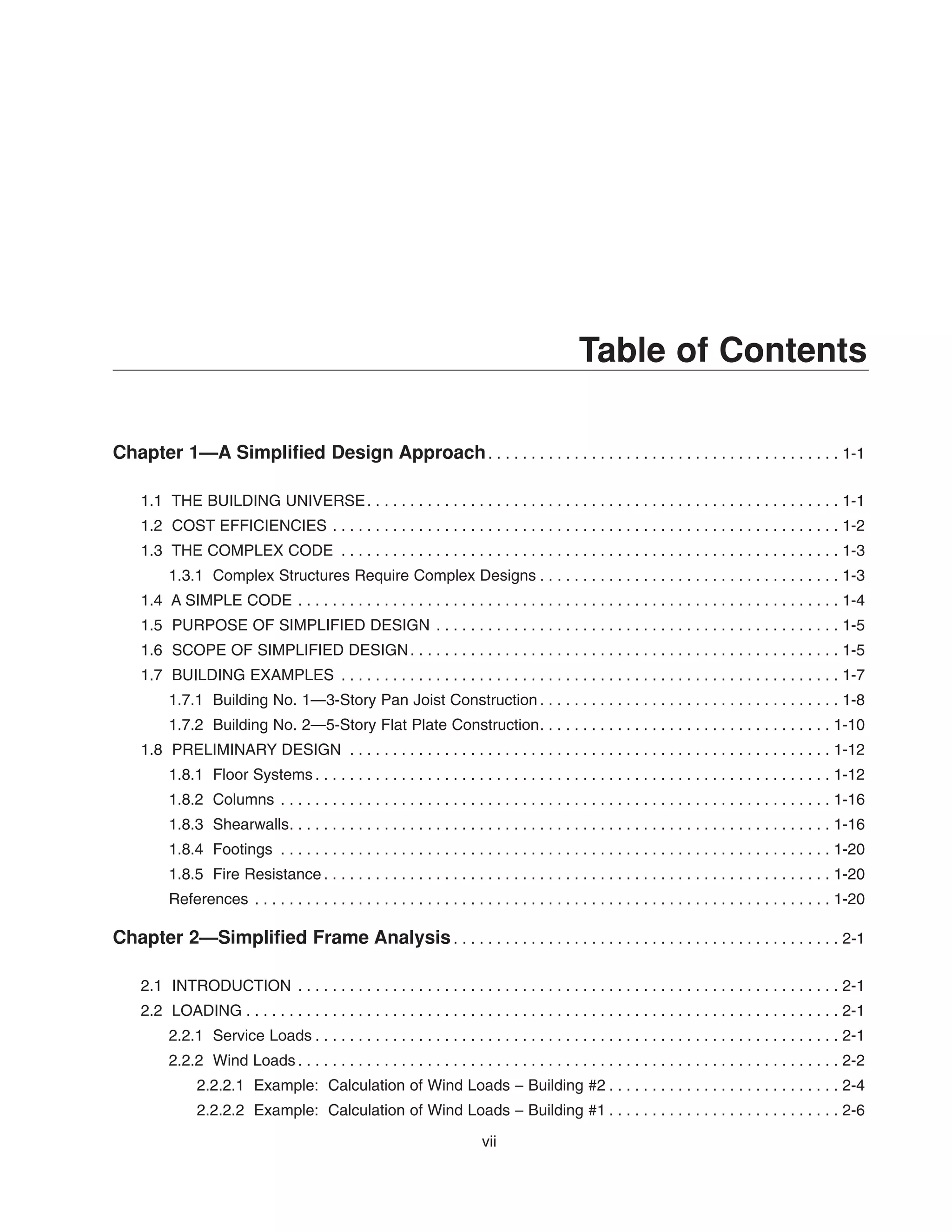 vii
Table of Contents
Chapter 1—A Simplified Design Approach. . . . . . . . . . . . . . . . . . . . . . . . . . . . . . . . . . . . . . . . . 1-1
1.1 THE BUILDING UNIVERSE. . . . . . . . . . . . . . . . . . . . . . . . . . . . . . . . . . . . . . . . . . . . . . . . . . . . . . . 1-1
1.2 COST EFFICIENCIES . . . . . . . . . . . . . . . . . . . . . . . . . . . . . . . . . . . . . . . . . . . . . . . . . . . . . . . . . . . 1-2
1.3 THE COMPLEX CODE . . . . . . . . . . . . . . . . . . . . . . . . . . . . . . . . . . . . . . . . . . . . . . . . . . . . . . . . . . 1-3
1.3.1 Complex Structures Require Complex Designs . . . . . . . . . . . . . . . . . . . . . . . . . . . . . . . . . . . 1-3
1.4 A SIMPLE CODE . . . . . . . . . . . . . . . . . . . . . . . . . . . . . . . . . . . . . . . . . . . . . . . . . . . . . . . . . . . . . . . 1-4
1.5 PURPOSE OF SIMPLIFIED DESIGN . . . . . . . . . . . . . . . . . . . . . . . . . . . . . . . . . . . . . . . . . . . . . . . 1-5
1.6 SCOPE OF SIMPLIFIED DESIGN. . . . . . . . . . . . . . . . . . . . . . . . . . . . . . . . . . . . . . . . . . . . . . . . . . 1-5
1.7 BUILDING EXAMPLES . . . . . . . . . . . . . . . . . . . . . . . . . . . . . . . . . . . . . . . . . . . . . . . . . . . . . . . . . . 1-7
1.7.1 Building No. 1—3-Story Pan Joist Construction . . . . . . . . . . . . . . . . . . . . . . . . . . . . . . . . . . . 1-8
1.7.2 Building No. 2—5-Story Flat Plate Construction. . . . . . . . . . . . . . . . . . . . . . . . . . . . . . . . . . 1-10
1.8 PRELIMINARY DESIGN . . . . . . . . . . . . . . . . . . . . . . . . . . . . . . . . . . . . . . . . . . . . . . . . . . . . . . . . 1-12
1.8.1 Floor Systems . . . . . . . . . . . . . . . . . . . . . . . . . . . . . . . . . . . . . . . . . . . . . . . . . . . . . . . . . . . . 1-12
1.8.2 Columns . . . . . . . . . . . . . . . . . . . . . . . . . . . . . . . . . . . . . . . . . . . . . . . . . . . . . . . . . . . . . . . . 1-16
1.8.3 Shearwalls. . . . . . . . . . . . . . . . . . . . . . . . . . . . . . . . . . . . . . . . . . . . . . . . . . . . . . . . . . . . . . . 1-16
1.8.4 Footings . . . . . . . . . . . . . . . . . . . . . . . . . . . . . . . . . . . . . . . . . . . . . . . . . . . . . . . . . . . . . . . . 1-20
1.8.5 Fire Resistance . . . . . . . . . . . . . . . . . . . . . . . . . . . . . . . . . . . . . . . . . . . . . . . . . . . . . . . . . . . 1-20
References . . . . . . . . . . . . . . . . . . . . . . . . . . . . . . . . . . . . . . . . . . . . . . . . . . . . . . . . . . . . . . . . . . . 1-20
Chapter 2—Simplified Frame Analysis. . . . . . . . . . . . . . . . . . . . . . . . . . . . . . . . . . . . . . . . . . . . . 2-1
2.1 INTRODUCTION . . . . . . . . . . . . . . . . . . . . . . . . . . . . . . . . . . . . . . . . . . . . . . . . . . . . . . . . . . . . . . . 2-1
2.2 LOADING . . . . . . . . . . . . . . . . . . . . . . . . . . . . . . . . . . . . . . . . . . . . . . . . . . . . . . . . . . . . . . . . . . . . . 2-1
2.2.1 Service Loads . . . . . . . . . . . . . . . . . . . . . . . . . . . . . . . . . . . . . . . . . . . . . . . . . . . . . . . . . . . . . 2-1
2.2.2 Wind Loads . . . . . . . . . . . . . . . . . . . . . . . . . . . . . . . . . . . . . . . . . . . . . . . . . . . . . . . . . . . . . . . 2-2
2.2.2.1 Example: Calculation of Wind Loads – Building #2 . . . . . . . . . . . . . . . . . . . . . . . . . . . 2-4
2.2.2.2 Example: Calculation of Wind Loads – Building #1 . . . . . . . . . . . . . . . . . . . . . . . . . . . 2-6
 