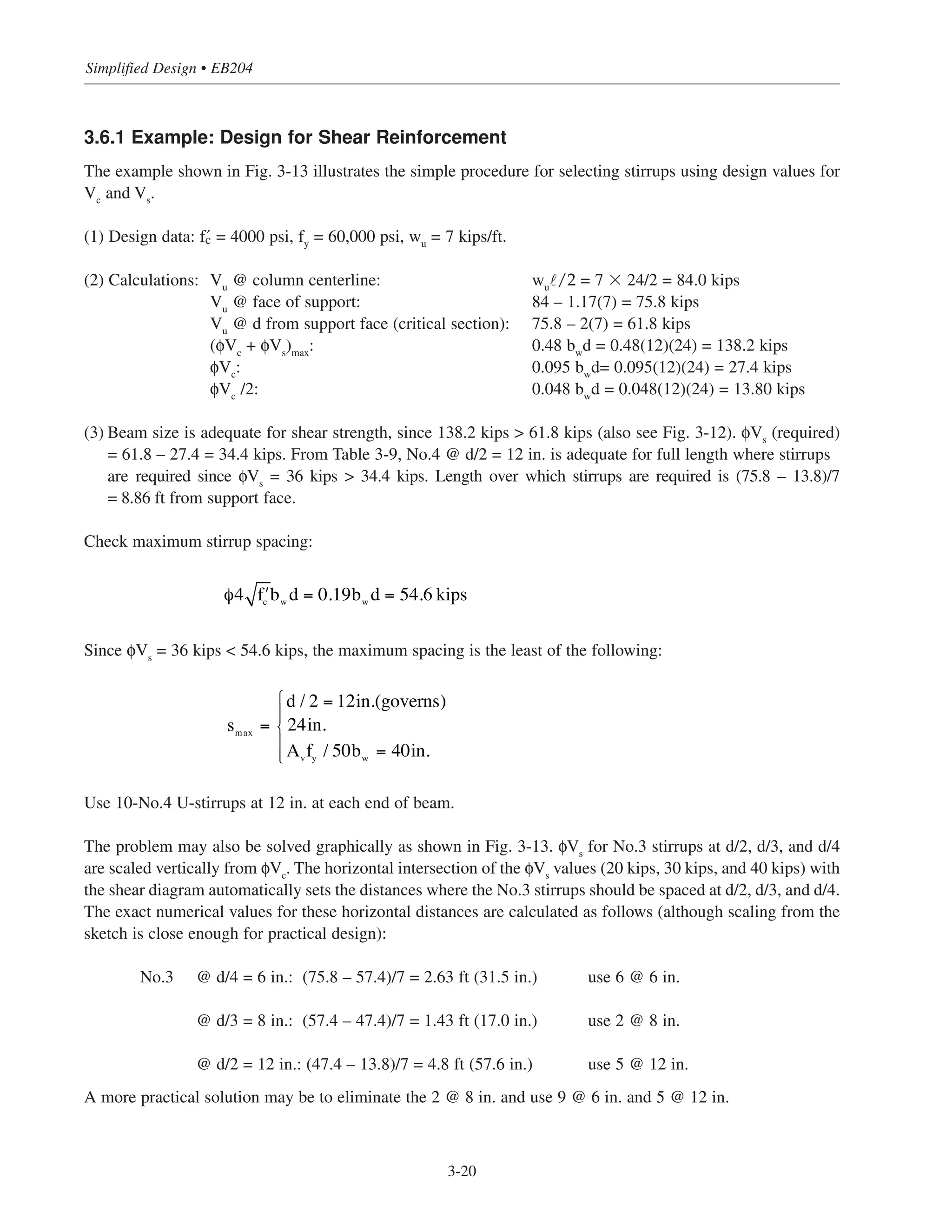 Simplified Design • EB204
3-20
3.6.1 Example: Design for Shear Reinforcement
The example shown in Fig. 3-13 illustrates the simple procedure for selecting stirrups using design values for
Vc and Vs.
(1) Design data: › = 4000 psi, fy = 60,000 psi, wu = 7 kips/ft.
(2) Calculations: Vu @ column centerline: wu˜/2 = 7 ϫ 24/2 = 84.0 kips
Vu @ face of support: 84 – 1.17(7) = 75.8 kips
Vu @ d from support face (critical section): 75.8 – 2(7) = 61.8 kips
(φVc + φVs)max: 0.48 bwd = 0.48(12)(24) = 138.2 kips
φVc: 0.095 bwd= 0.095(12)(24) = 27.4 kips
φVc /2: 0.048 bwd = 0.048(12)(24) = 13.80 kips
(3) Beam size is adequate for shear strength, since 138.2 kips > 61.8 kips (also see Fig. 3-12). φVs
(required)
= 61.8 – 27.4 = 34.4 kips. From Table 3-9, No.4 @ d/2 = 12 in. is adequate for full length where stirrups
are required since φVs
= 36 kips > 34.4 kips. Length over which stirrups are required is (75.8 – 13.8)/7
= 8.86 ft from support face.
Check maximum stirrup spacing:
Since φVs
= 36 kips < 54.6 kips, the maximum spacing is the least of the following:
Use 10-No.4 U-stirrups at 12 in. at each end of beam.
The problem may also be solved graphically as shown in Fig. 3-13. φVs
for No.3 stirrups at d/2, d/3, and d/4
are scaled vertically from φVc. The horizontal intersection of the φVs values (20 kips, 30 kips, and 40 kips) with
the shear diagram automatically sets the distances where the No.3 stirrups should be spaced at d/2, d/3, and d/4.
The exact numerical values for these horizontal distances are calculated as follows (although scaling from the
sketch is close enough for practical design):
No.3 @ d/4 = 6 in.: (75.8 – 57.4)/7 = 2.63 ft (31.5 in.) use 6 @ 6 in.
@ d/3 = 8 in.: (57.4 – 47.4)/7 = 1.43 ft (17.0 in.) use 2 @ 8 in.
@ d/2 = 12 in.: (47.4 – 13.8)/7 = 4.8 ft (57.6 in.) use 5 @ 12 in.
A more practical solution may be to eliminate the 2 @ 8 in. and use 9 @ 6 in. and 5 @ 12 in.
smax
=
d / 2 = 12in.(governs)
24in.
Avfy / 50bw = 40in.
⎧
⎨
⎪⎪
⎩
⎪
⎪
φ4 ʹfc
bw
d = 0.19bw
d = 54.6 kips
 