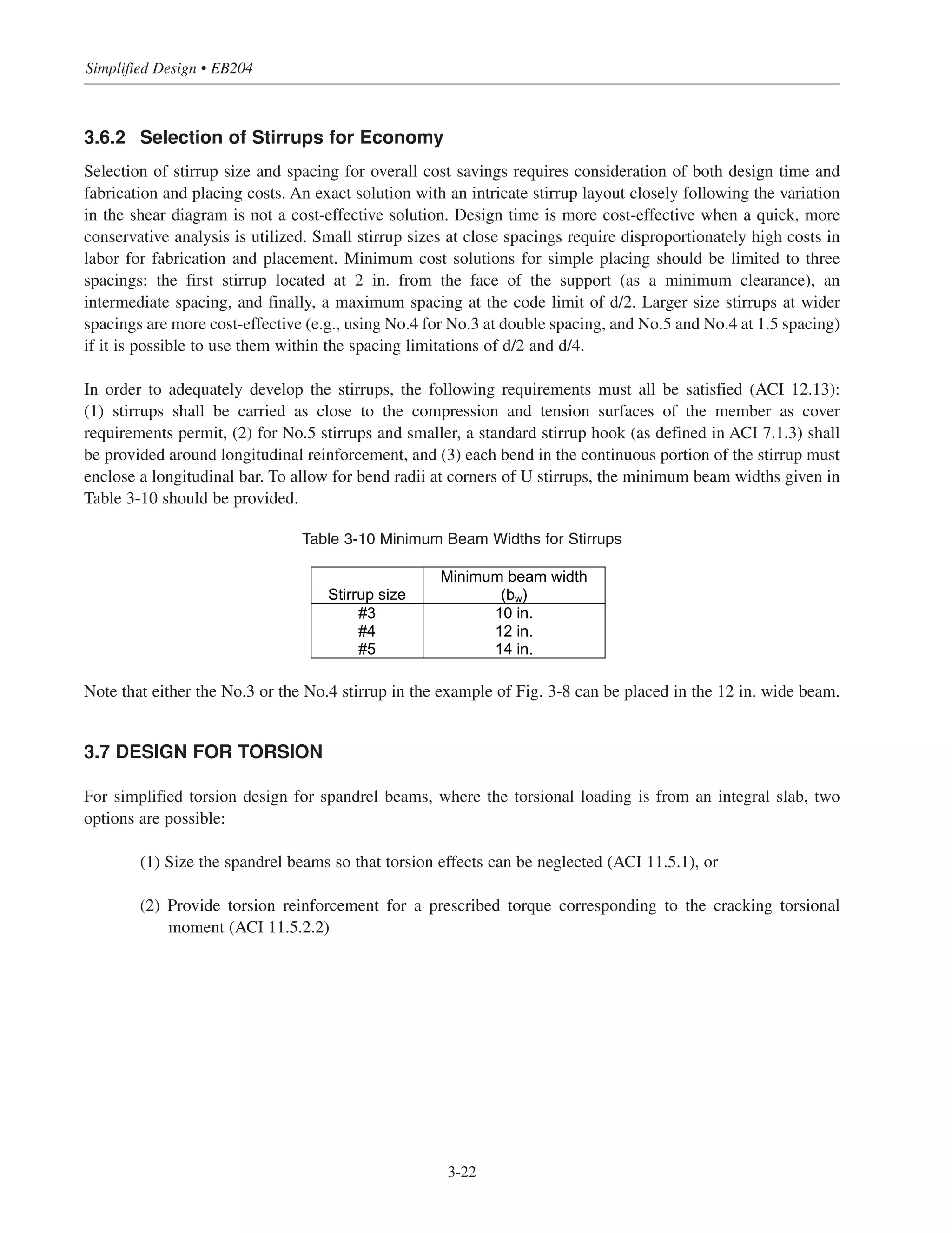 Simplified Design • EB204
3.6.2 Selection of Stirrups for Economy
Selection of stirrup size and spacing for overall cost savings requires consideration of both design time and
fabrication and placing costs. An exact solution with an intricate stirrup layout closely following the variation
in the shear diagram is not a cost-effective solution. Design time is more cost-effective when a quick, more
conservative analysis is utilized. Small stirrup sizes at close spacings require disproportionately high costs in
labor for fabrication and placement. Minimum cost solutions for simple placing should be limited to three
spacings: the first stirrup located at 2 in. from the face of the support (as a minimum clearance), an
intermediate spacing, and finally, a maximum spacing at the code limit of d/2. Larger size stirrups at wider
spacings are more cost-effective (e.g., using No.4 for No.3 at double spacing, and No.5 and No.4 at 1.5 spacing)
if it is possible to use them within the spacing limitations of d/2 and d/4.
In order to adequately develop the stirrups, the following requirements must all be satisfied (ACI 12.13):
(1) stirrups shall be carried as close to the compression and tension surfaces of the member as cover
requirements permit, (2) for No.5 stirrups and smaller, a standard stirrup hook (as defined in ACI 7.1.3) shall
be provided around longitudinal reinforcement, and (3) each bend in the continuous portion of the stirrup must
enclose a longitudinal bar. To allow for bend radii at corners of U stirrups, the minimum beam widths given in
Table 3-10 should be provided.
Table 3-10 Minimum Beam Widths for Stirrups
Note that either the No.3 or the No.4 stirrup in the example of Fig. 3-8 can be placed in the 12 in. wide beam.
3.7 DESIGN FOR TORSION
For simplified torsion design for spandrel beams, where the torsional loading is from an integral slab, two
options are possible:
(1) Size the spandrel beams so that torsion effects can be neglected (ACI 11.5.1), or
(2) Provide torsion reinforcement for a prescribed torque corresponding to the cracking torsional
moment (ACI 11.5.2.2)
Stirrup size
Minimum beam width
(bw)
#3 10 in.
#4 12 in.
#5 14 in.
3-22
 