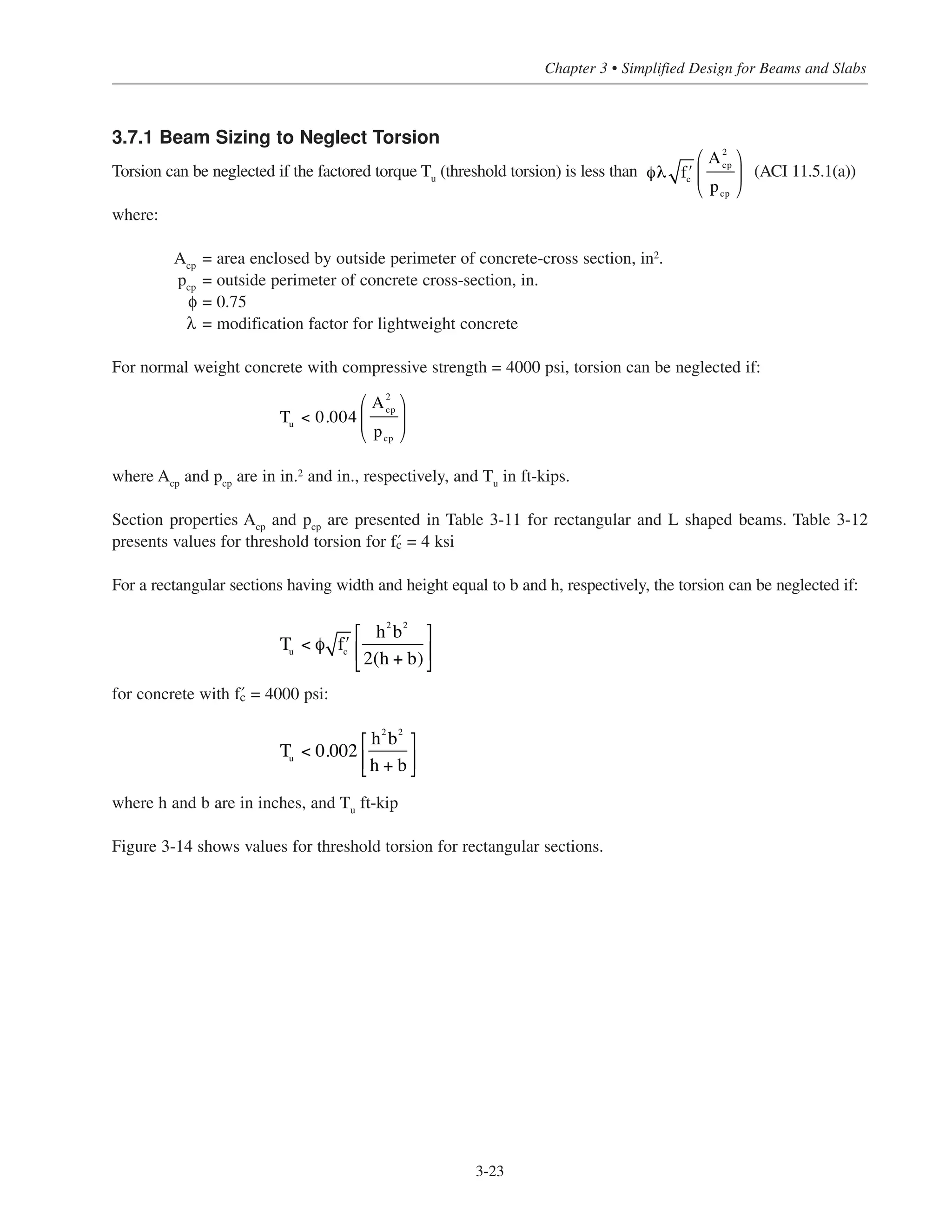 3-23
Chapter 3 • Simplified Design for Beams and Slabs
3.7.1 Beam Sizing to Neglect Torsion
Torsion can be neglected if the factored torque Tu (threshold torsion) is less than (ACI 11.5.1(a))
where:
Acp = area enclosed by outside perimeter of concrete-cross section, in2
.
pcp = outside perimeter of concrete cross-section, in.
φ = 0.75
λ = modification factor for lightweight concrete
For normal weight concrete with compressive strength = 4000 psi, torsion can be neglected if:
where Acp
and pcp
are in in.2
and in., respectively, and Tu
in ft-kips.
Section properties Acp
and pcp
are presented in Table 3-11 for rectangular and L shaped beams. Table 3-12
presents values for threshold torsion for › = 4 ksi
For a rectangular sections having width and height equal to b and h, respectively, the torsion can be neglected if:
for concrete with › = 4000 psi:
where h and b are in inches, and Tu ft-kip
Figure 3-14 shows values for threshold torsion for rectangular sections.
Tu < 0.004
A2
cp
pcp
⎛
⎝
⎜
⎞
⎠
⎟
Tu
< φ ʹfc
h2
b2
2(h + b)
⎡
⎣
⎢
⎤
⎦
⎥
Tu
< 0.002
h2
b
2
h + b
⎡
⎣⎢
⎤
⎦⎥
φλ ʹfc
A2
cp
pcp
⎛
⎝
⎜
⎞
⎠
⎟
 