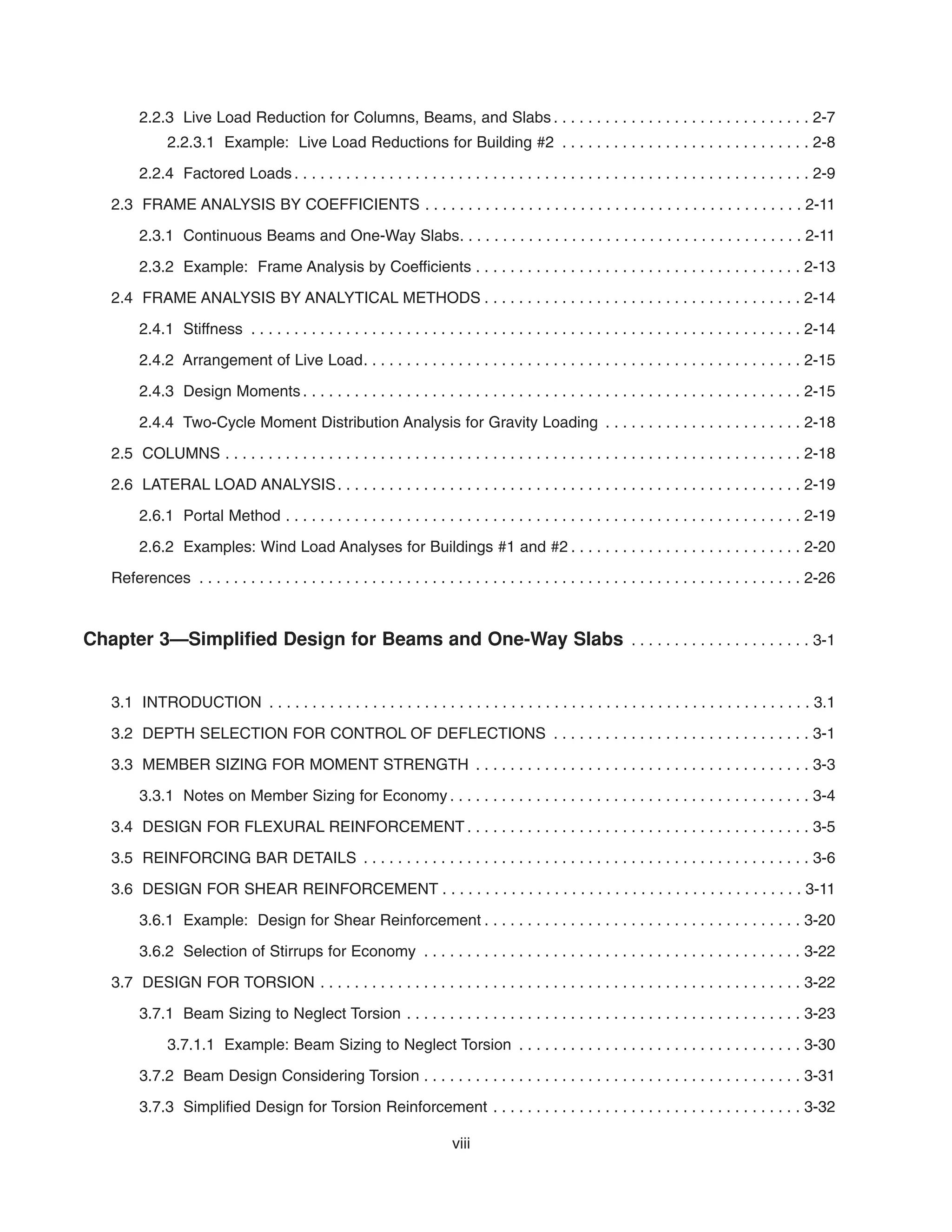2.2.3 Live Load Reduction for Columns, Beams, and Slabs . . . . . . . . . . . . . . . . . . . . . . . . . . . . . . 2-7
2.2.3.1 Example: Live Load Reductions for Building #2 . . . . . . . . . . . . . . . . . . . . . . . . . . . . . 2-8
2.2.4 Factored Loads . . . . . . . . . . . . . . . . . . . . . . . . . . . . . . . . . . . . . . . . . . . . . . . . . . . . . . . . . . . . 2-9
2.3 FRAME ANALYSIS BY COEFFICIENTS . . . . . . . . . . . . . . . . . . . . . . . . . . . . . . . . . . . . . . . . . . . . 2-11
2.3.1 Continuous Beams and One-Way Slabs. . . . . . . . . . . . . . . . . . . . . . . . . . . . . . . . . . . . . . . . 2-11
2.3.2 Example: Frame Analysis by Coefficients . . . . . . . . . . . . . . . . . . . . . . . . . . . . . . . . . . . . . . 2-13
2.4 FRAME ANALYSIS BY ANALYTICAL METHODS . . . . . . . . . . . . . . . . . . . . . . . . . . . . . . . . . . . . . 2-14
2.4.1 Stiffness . . . . . . . . . . . . . . . . . . . . . . . . . . . . . . . . . . . . . . . . . . . . . . . . . . . . . . . . . . . . . . . . 2-14
2.4.2 Arrangement of Live Load. . . . . . . . . . . . . . . . . . . . . . . . . . . . . . . . . . . . . . . . . . . . . . . . . . . 2-15
2.4.3 Design Moments . . . . . . . . . . . . . . . . . . . . . . . . . . . . . . . . . . . . . . . . . . . . . . . . . . . . . . . . . . 2-15
2.4.4 Two-Cycle Moment Distribution Analysis for Gravity Loading . . . . . . . . . . . . . . . . . . . . . . . 2-18
2.5 COLUMNS . . . . . . . . . . . . . . . . . . . . . . . . . . . . . . . . . . . . . . . . . . . . . . . . . . . . . . . . . . . . . . . . . . . 2-18
2.6 LATERAL LOAD ANALYSIS. . . . . . . . . . . . . . . . . . . . . . . . . . . . . . . . . . . . . . . . . . . . . . . . . . . . . . 2-19
2.6.1 Portal Method . . . . . . . . . . . . . . . . . . . . . . . . . . . . . . . . . . . . . . . . . . . . . . . . . . . . . . . . . . . . 2-19
2.6.2 Examples: Wind Load Analyses for Buildings #1 and #2 . . . . . . . . . . . . . . . . . . . . . . . . . . . 2-20
References . . . . . . . . . . . . . . . . . . . . . . . . . . . . . . . . . . . . . . . . . . . . . . . . . . . . . . . . . . . . . . . . . . . . . . 2-26
Chapter 3—Simplified Design for Beams and One-Way Slabs . . . . . . . . . . . . . . . . . . . . . 3-1
3.1 INTRODUCTION . . . . . . . . . . . . . . . . . . . . . . . . . . . . . . . . . . . . . . . . . . . . . . . . . . . . . . . . . . . . . . . 3.1
3.2 DEPTH SELECTION FOR CONTROL OF DEFLECTIONS . . . . . . . . . . . . . . . . . . . . . . . . . . . . . . 3-1
3.3 MEMBER SIZING FOR MOMENT STRENGTH . . . . . . . . . . . . . . . . . . . . . . . . . . . . . . . . . . . . . . . 3-3
3.3.1 Notes on Member Sizing for Economy . . . . . . . . . . . . . . . . . . . . . . . . . . . . . . . . . . . . . . . . . . 3-4
3.4 DESIGN FOR FLEXURAL REINFORCEMENT . . . . . . . . . . . . . . . . . . . . . . . . . . . . . . . . . . . . . . . . 3-5
3.5 REINFORCING BAR DETAILS . . . . . . . . . . . . . . . . . . . . . . . . . . . . . . . . . . . . . . . . . . . . . . . . . . . . 3-6
3.6 DESIGN FOR SHEAR REINFORCEMENT . . . . . . . . . . . . . . . . . . . . . . . . . . . . . . . . . . . . . . . . . . 3-11
3.6.1 Example: Design for Shear Reinforcement . . . . . . . . . . . . . . . . . . . . . . . . . . . . . . . . . . . . . 3-20
3.6.2 Selection of Stirrups for Economy . . . . . . . . . . . . . . . . . . . . . . . . . . . . . . . . . . . . . . . . . . . . 3-22
3.7 DESIGN FOR TORSION . . . . . . . . . . . . . . . . . . . . . . . . . . . . . . . . . . . . . . . . . . . . . . . . . . . . . . . . 3-22
3.7.1 Beam Sizing to Neglect Torsion . . . . . . . . . . . . . . . . . . . . . . . . . . . . . . . . . . . . . . . . . . . . . . 3-23
3.7.1.1 Example: Beam Sizing to Neglect Torsion . . . . . . . . . . . . . . . . . . . . . . . . . . . . . . . . . 3-30
3.7.2 Beam Design Considering Torsion . . . . . . . . . . . . . . . . . . . . . . . . . . . . . . . . . . . . . . . . . . . . 3-31
3.7.3 Simplified Design for Torsion Reinforcement . . . . . . . . . . . . . . . . . . . . . . . . . . . . . . . . . . . . 3-32
viii
 