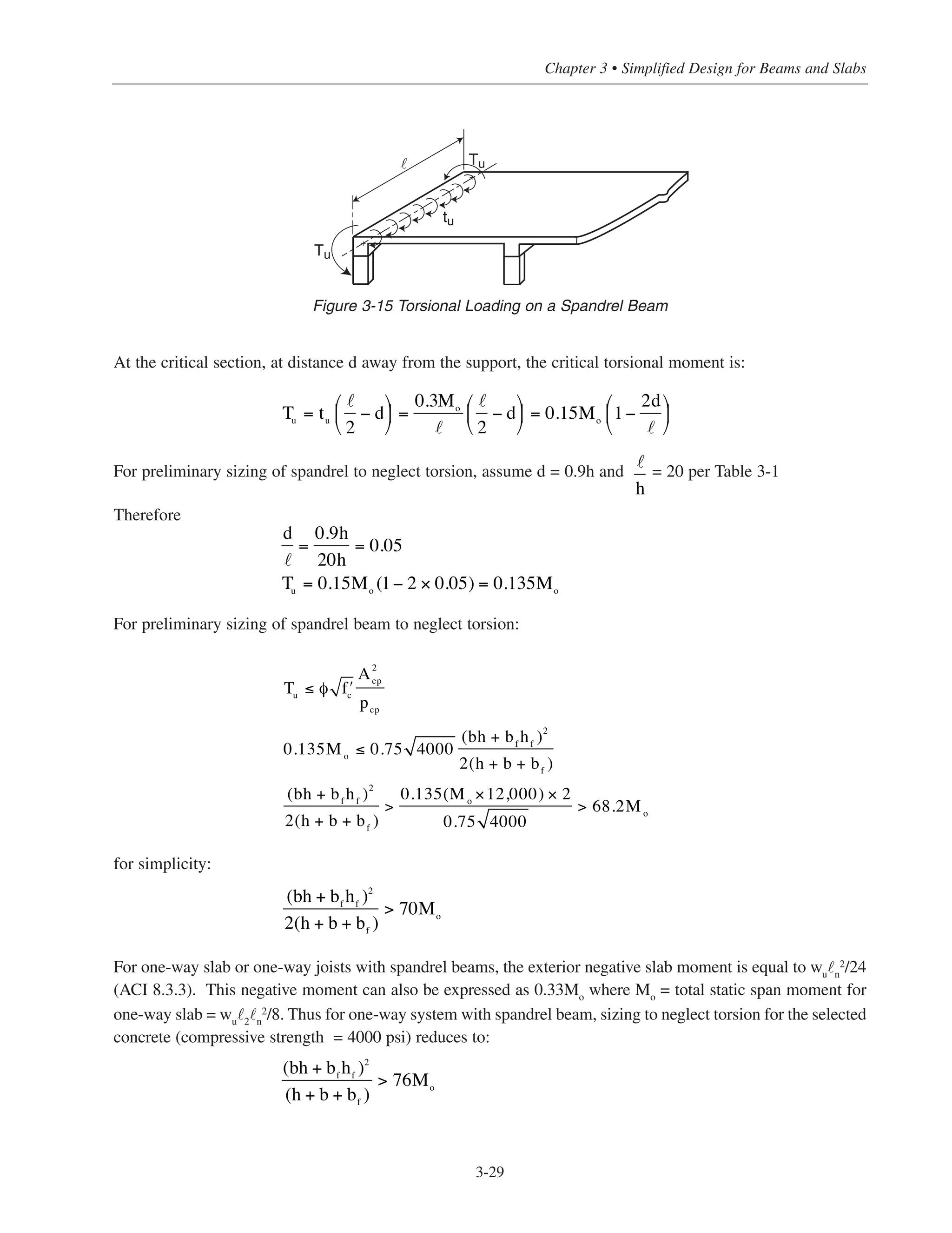 At the critical section, at distance d away from the support, the critical torsional moment is:
For preliminary sizing of spandrel to neglect torsion, assume d = 0.9h and = 20 per Table 3-1
Therefore
For preliminary sizing of spandrel beam to neglect torsion:
for simplicity:
For one-way slab or one-way joists with spandrel beams, the exterior negative slab moment is equal to wu
˜n
2/24
(ACI 8.3.3). This negative moment can also be expressed as 0.33Mo where Mo = total static span moment for
one-way slab = wu˜2˜n
2/8. Thus for one-way system with spandrel beam, sizing to neglect torsion for the selected
concrete (compressive strength = 4000 psi) reduces to:
3-29
Chapter 3 • Simplified Design for Beams and Slabs
Tu
Tu
tu
˜
+
+
Figure 3-15 Torsional Loading on a Spandrel Beam
Tu
= tu
2
− d
⎛
⎝
⎜
⎞
⎠
⎟ =
0.3Mo
2
− d
⎛
⎝
⎜
⎞
⎠
⎟ = 0.15Mo
1−
2d⎛
⎝
⎜
⎞
⎠
⎟
d
=
0.9h
20h
= 0.05
Tu
= 0.15Mo
(1− 2 × 0.05) = 0.135Mo
h
Tu
≤ φ ʹfc
A2
cp
pcp
0.135Mo
≤ 0.75 4000
(bh + bf
hf
)2
2(h + b + bf
)
(bh + bf
hf
)2
2(h + b + bf
)
>
0.135(Mo
×12,000) × 2
0.75 4000
> 68.2Mo
(bh + bf
hf
)2
2(h + b + bf
)
> 70Mo
(bh + bf
hf
)2
(h + b + bf
)
> 76Mo
 