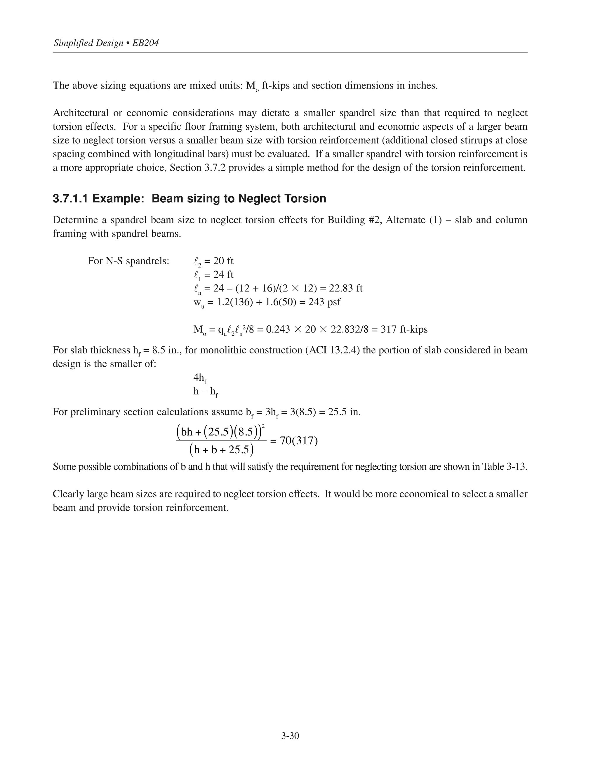 The above sizing equations are mixed units: Mo
ft-kips and section dimensions in inches.
Architectural or economic considerations may dictate a smaller spandrel size than that required to neglect
torsion effects. For a specific floor framing system, both architectural and economic aspects of a larger beam
size to neglect torsion versus a smaller beam size with torsion reinforcement (additional closed stirrups at close
spacing combined with longitudinal bars) must be evaluated. If a smaller spandrel with torsion reinforcement is
a more appropriate choice, Section 3.7.2 provides a simple method for the design of the torsion reinforcement.
3.7.1.1 Example: Beam sizing to Neglect Torsion
Determine a spandrel beam size to neglect torsion effects for Building #2, Alternate (1) – slab and column
framing with spandrel beams.
For N-S spandrels: ˜2
= 20 ft
˜1
= 24 ft
˜n
= 24 – (12 + 16)/(2 ϫ 12) = 22.83 ft
wu
= 1.2(136) + 1.6(50) = 243 psf
Mo
= qu
˜2
˜n
2
/8 = 0.243 ϫ 20 ϫ 22.832/8 = 317 ft-kips
For slab thickness hf
= 8.5 in., for monolithic construction (ACI 13.2.4) the portion of slab considered in beam
design is the smaller of:
4hf
h – hf
For preliminary section calculations assume bf
= 3hf
= 3(8.5) = 25.5 in.
Some possible combinations of b and h that will satisfy the requirement for neglecting torsion are shown in Table 3-13.
Clearly large beam sizes are required to neglect torsion effects. It would be more economical to select a smaller
beam and provide torsion reinforcement.
Simplified Design • EB204
3-30
bh + 25.5( ) 8.5( )( )2
h + b + 25.5( )
= 70(317)
 