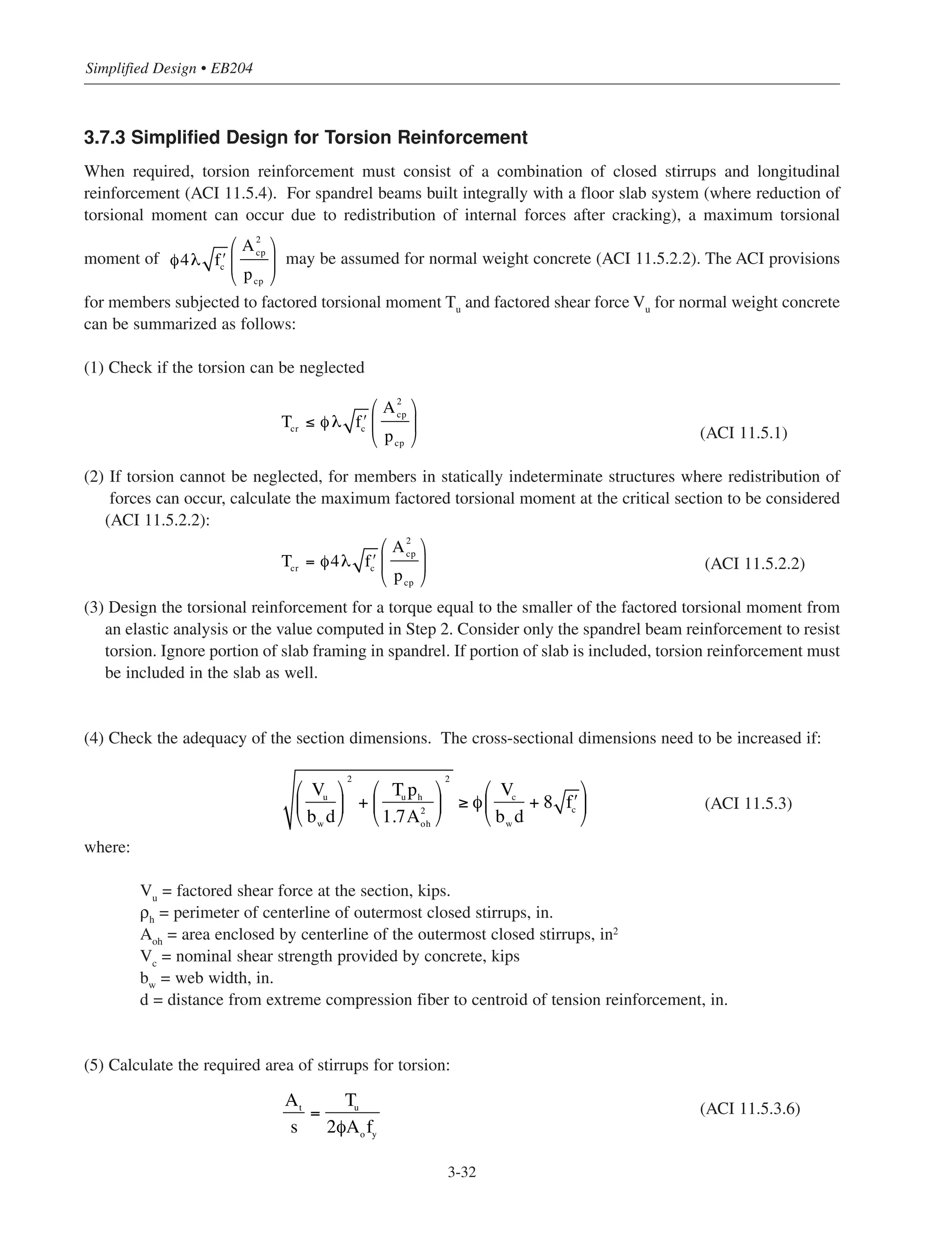 3.7.3 Simplified Design for Torsion Reinforcement
When required, torsion reinforcement must consist of a combination of closed stirrups and longitudinal
reinforcement (ACI 11.5.4). For spandrel beams built integrally with a floor slab system (where reduction of
torsional moment can occur due to redistribution of internal forces after cracking), a maximum torsional
moment of may be assumed for normal weight concrete (ACI 11.5.2.2). The ACI provisions
for members subjected to factored torsional moment Tu and factored shear force Vu for normal weight concrete
can be summarized as follows:
(1) Check if the torsion can be neglected
(ACI 11.5.1)
(2) If torsion cannot be neglected, for members in statically indeterminate structures where redistribution of
forces can occur, calculate the maximum factored torsional moment at the critical section to be considered
(ACI 11.5.2.2):
(ACI 11.5.2.2)
(3) Design the torsional reinforcement for a torque equal to the smaller of the factored torsional moment from
an elastic analysis or the value computed in Step 2. Consider only the spandrel beam reinforcement to resist
torsion. Ignore portion of slab framing in spandrel. If portion of slab is included, torsion reinforcement must
be included in the slab as well.
(4) Check the adequacy of the section dimensions. The cross-sectional dimensions need to be increased if:
(ACI 11.5.3)
where:
Vu
= factored shear force at the section, kips.
ρh
= perimeter of centerline of outermost closed stirrups, in.
Aoh = area enclosed by centerline of the outermost closed stirrups, in2
Vc
= nominal shear strength provided by concrete, kips
bw
= web width, in.
d = distance from extreme compression fiber to centroid of tension reinforcement, in.
(5) Calculate the required area of stirrups for torsion:
(ACI 11.5.3.6)
Simplified Design • EB204
3-32
φ4λ ʹfc
A2
cp
pcp
⎛
⎝
⎜
⎞
⎠
⎟
Vu
bw
d
⎛
⎝
⎜
⎞
⎠
⎟
2
+
Tu ph
1.7A2
oh
⎛
⎝
⎜
⎞
⎠
⎟
2
≥ φ
Vc
bw
d
+ 8 ʹfc
⎛
⎝
⎜
⎞
⎠
⎟
At
s
=
Tu
2φAo
fy
Tcr ≤ φ λ ʹfc
A2
cp
pcp
⎛
⎝
⎜
⎞
⎠
⎟
Tcr = φ4λ ʹfc
A2
cp
pcp
⎛
⎝
⎜
⎞
⎠
⎟
 