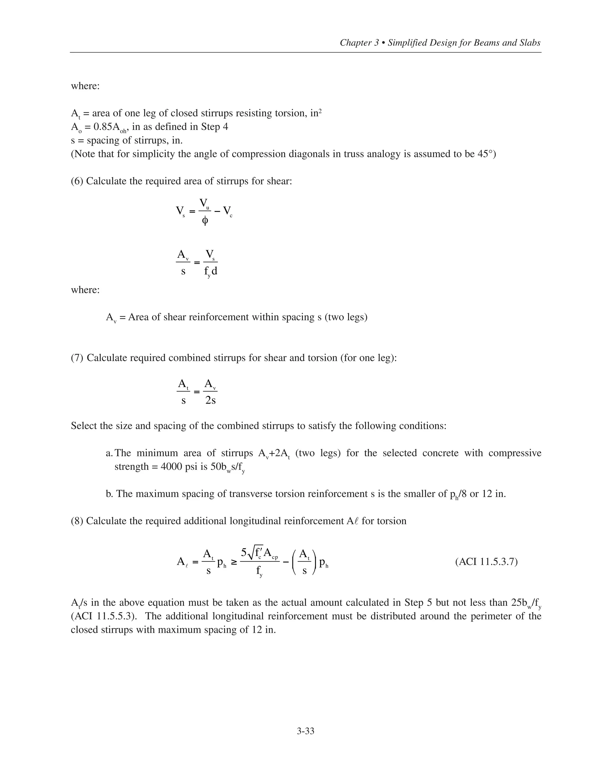 where:
At
= area of one leg of closed stirrups resisting torsion, in2
Ao
= 0.85Aoh
, in as defined in Step 4
s = spacing of stirrups, in.
(Note that for simplicity the angle of compression diagonals in truss analogy is assumed to be 45°)
(6) Calculate the required area of stirrups for shear:
where:
Av
= Area of shear reinforcement within spacing s (two legs)
(7) Calculate required combined stirrups for shear and torsion (for one leg):
Select the size and spacing of the combined stirrups to satisfy the following conditions:
a.The minimum area of stirrups Av
+2At
(two legs) for the selected concrete with compressive
strength = 4000 psi is 50bw
s/fy
b. The maximum spacing of transverse torsion reinforcement s is the smaller of ph
/8 or 12 in.
(8) Calculate the required additional longitudinal reinforcement A˜ for torsion
(ACI 11.5.3.7)
At/s in the above equation must be taken as the actual amount calculated in Step 5 but not less than 25bw/fy
(ACI 11.5.5.3). The additional longitudinal reinforcement must be distributed around the perimeter of the
closed stirrups with maximum spacing of 12 in.
3-33
Chapter 3 • Simplified Design for Beams and Slabs
Vs
=
Vu
φ
− Vc
Av
s
=
Vs
fy
d
At
s
=
Av
2s
A =
At
s
ph ≥
5 ʹfc
Acp
fy
−
At
s
⎛
⎝
⎜
⎞
⎠
⎟ ph
 
