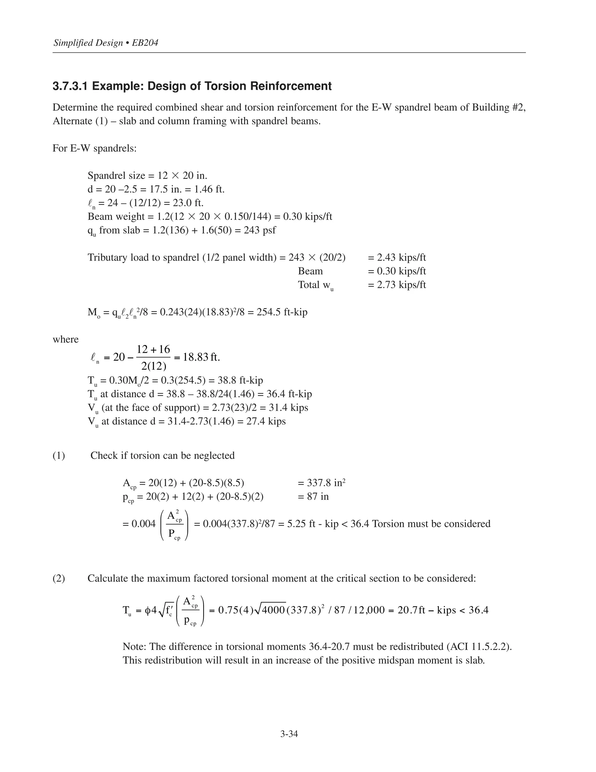 Simplified Design • EB204
3-34
3.7.3.1 Example: Design of Torsion Reinforcement
Determine the required combined shear and torsion reinforcement for the E-W spandrel beam of Building #2,
Alternate (1) – slab and column framing with spandrel beams.
For E-W spandrels:
Spandrel size = 12 ϫ 20 in.
d = 20 –2.5 = 17.5 in. = 1.46 ft.
˜n = 24 – (12/12) = 23.0 ft.
Beam weight = 1.2(12 ϫ 20 ϫ 0.150/144) = 0.30 kips/ft
qu from slab = 1.2(136) + 1.6(50) = 243 psf
Tributary load to spandrel (1/2 panel width) = 243 ϫ (20/2) = 2.43 kips/ft
Beam = 0.30 kips/ft
Total wu
= 2.73 kips/ft
Mo
= qu
˜2
˜n
2
/8 = 0.243(24)(18.83)2
/8 = 254.5 ft-kip
where
Tu
= 0.30Mo
/2 = 0.3(254.5) = 38.8 ft-kip
Tu
at distance d = 38.8 – 38.8/24(1.46) = 36.4 ft-kip
Vu
(at the face of support) = 2.73(23)/2 = 31.4 kips
Vu
at distance d = 31.4-2.73(1.46) = 27.4 kips
(1) Check if torsion can be neglected
Acp
= 20(12) + (20-8.5)(8.5) = 337.8 in2
pcp = 20(2) + 12(2) + (20-8.5)(2) = 87 in
= 0.004 = 0.004(337.8)2
/87 = 5.25 ft - kip < 36.4 Torsion must be considered
(2) Calculate the maximum factored torsional moment at the critical section to be considered:
Note: The difference in torsional moments 36.4-20.7 must be redistributed (ACI 11.5.2.2).
This redistribution will result in an increase of the positive midspan moment is slab.
n
= 20 −
12 +16
2(12)
= 18.83ft.
A2
cp
Pcp
⎛
⎝
⎜
⎞
⎠
⎟
Tu = φ4 ʹfc
A2
cp
pcp
⎛
⎝
⎜
⎞
⎠
⎟ = 0.75(4) 4000(337.8)2
/ 87 / 12,000 = 20.7ft − kips < 36.4
 
