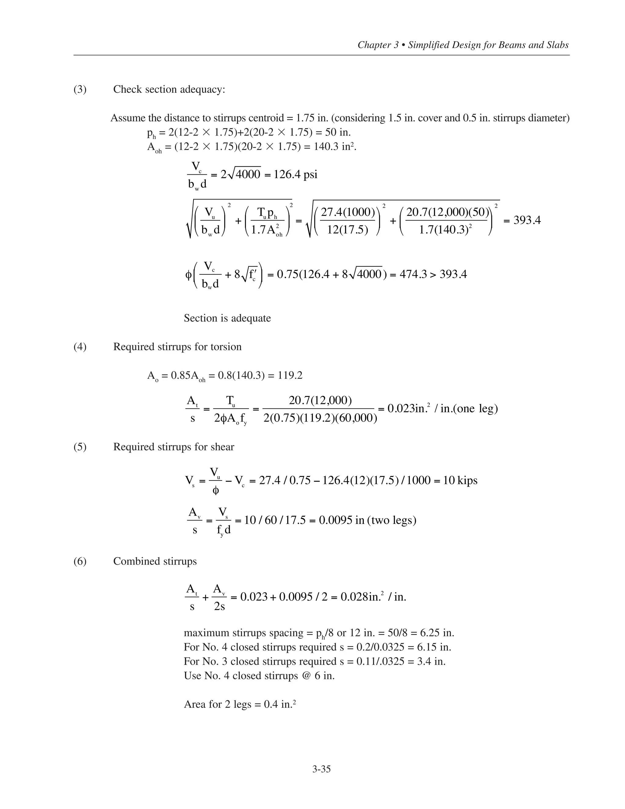 (3) Check section adequacy:
Assume the distance to stirrups centroid = 1.75 in. (considering 1.5 in. cover and 0.5 in. stirrups diameter)
ph
= 2(12-2 ϫ 1.75)+2(20-2 ϫ 1.75) = 50 in.
Aoh
= (12-2 ϫ 1.75)(20-2 ϫ 1.75) = 140.3 in2.
Section is adequate
(4) Required stirrups for torsion
Ao
= 0.85Aoh
= 0.8(140.3) = 119.2
(5) Required stirrups for shear
(6) Combined stirrups
maximum stirrups spacing = ph/8 or 12 in. = 50/8 = 6.25 in.
For No. 4 closed stirrups required s = 0.2/0.0325 = 6.15 in.
For No. 3 closed stirrups required s = 0.11/.0325 = 3.4 in.
Use No. 4 closed stirrups @ 6 in.
Area for 2 legs = 0.4 in.2
3-35
Chapter 3 • Simplified Design for Beams and Slabs
Vc
bw
d
= 2 4000 = 126.4 psi
Vu
bw
d
⎛
⎝
⎜
⎞
⎠
⎟
2
+
Tu
ph
1.7A2
oh
⎛
⎝
⎜
⎞
⎠
⎟ =
27.4(1000)
12(17.5)
⎛
⎝
⎜
⎞
⎠
⎟
2
+
20.7(12,000)(50)
1.7(140.3)2
⎛
⎝
⎜
⎞
⎠
⎟
2
= 393.4
2
φ
V
b d
+ 8 ʹfc
⎛
⎝
⎜
⎞
⎠
⎟ = 0.75(126.4 + 8 4000) = 474.3 > 393.4
c
w
At
s
=
Tu
2φAo
fy
=
20.7(12,000)
2(0.75)(119.2)(60,000)
= 0.023in.2
/ in.(one leg)
Vs
=
Vu
φ
− Vc
= 27.4 / 0.75 −126.4(12)(17.5) /1000 = 10 kips
Av
s
=
Vs
fy
d
= 10 / 60 /17.5 = 0.0095 in (two legs)
At
s
+
Av
2s
= 0.023+ 0.0095 / 2 = 0.028in.2
/ in.
 