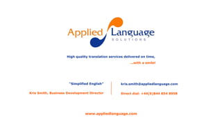 High quality translation services delivered on time, ...with a smile! “Simplified English” Kris Smith, Business Development Director kris.smith@appliedlanguage.com Direct dial: +44(0)844 854 8958 www.appliedlanguage.com 