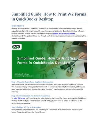 Simplified Guide: How to Print W2 Forms
in QuickBooks Desktop
Introduction
printing W2 forms within QuickBooks Desktop is an essential task for businesses to comply with tax
regulations and provide employees with accurate wage and tax details. QuickBooks Desktop offers an
intuitive interface, making the process of generating and printing W2 forms QuickBooks
straightforward. This guide will lead you through each step, ensuring a seamless experience to complete
the task effectively.
Step 1: Organize Payroll and Employee Information
Begin by ensuring that all payroll and employee details are accurately set up in QuickBooks Desktop.
This involves verifying employee information such as name, Social Security Number (SSN), address, and
wage specifics. Additionally, double-check your company's tax ID and other relevant information for
accuracy.
Step 2: Confirm Payroll Tax Forms Subscription
To print W2 forms, you'll need an active subscription to the Payroll Tax Forms service within QuickBooks
Desktop. Verify that your subscription is current. If not, you may need to renew or subscribe to the
service before proceeding.
Step 3: Initiate W2 Form Generation
Navigate to the Employees menu and select Payroll Tax Forms & W-2s, then choose Process Payroll
Forms. This action will open the Payroll Center.
 