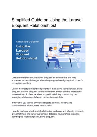 Simplified Guide on Using the Laravel
Eloquent Relationships!
Laravel developers utilize Laravel Eloquent on a daily basis and may
encounter various challenges when designing and configuring their project's
connection structure.
One of the most prominent components of the Laravel framework is Laravel
Eloquent. Laravel Eloquent core is made up of models and the interactions
between them. It offers excellent support for defining, constructing, and
managing relationships between various tables of data.
If they offer you trouble or you can't locate a simple, friendly, and
comprehensive tutorial, we're here to help!
How do you know which sort of relationship to choose and when to choose it,
given that there are numerous forms of database relationships, including
polymorphic relationships in Laravel eloquent?
 