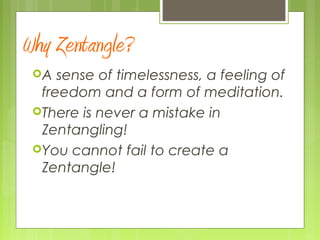 Why Zentangle?
A sense of timelessness, a feeling of
freedom and a form of meditation.
There is never a mistake in
Zentangling!
You cannot fail to create a
Zentangle!