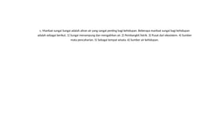 c. Manfaat sungai Sungai adalah aliran air yang sangat penting bagi kehidupan. Beberapa manfaat sungai bagi kehidupan
adalah sebagai berikut. 1) Sungai menampung dan mengalirkan air. 2) Pembangkit listrik. 3) Pusat dari ekosistem. 4) Sumber
mata pencaharian. 5) Sebagai tempat wisata. 6) Sumber air kehidupan.
 
