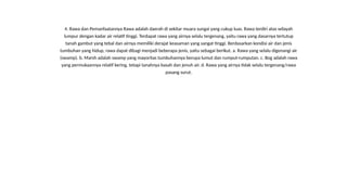 4. Rawa dan Pemanfaatannya Rawa adalah daerah di sekitar muara sungai yang cukup luas. Rawa terdiri atas wilayah
lumpur dengan kadar air relatif tinggi. Terdapat rawa yang airnya selalu tergenang, yaitu rawa yang dasarnya tertutup
tanah gambut yang tebal dan airnya memiliki derajat keasaman yang sangat tinggi. Berdasarkan kondisi air dan jenis
tumbuhan yang hidup, rawa dapat dibagi menjadi beberapa jenis, yaitu sebagai berikut. a. Rawa yang selalu digenangi air
(swamp). b. Marsh adalah swamp yang mayoritas tumbuhannya berupa lumut dan rumput-rumputan. c. Bog adalah rawa
yang permukaannya relatif kering, tetapi tanahnya basah dan jenuh air. d. Rawa yang airnya tidak selalu tergenang/rawa
pasang surut.
 