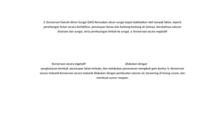 2. Konservasi Daerah Aliran Sungai (DAS) Kerusakan aliran sungai dapat diakibatkan oleh banyak faktor, seperti
penebangan hutan secara berlebihan, penutupan danau dan kantong-kantong air lainnya, berubahnya saluran
drainase dan sungai, serta pembuangan limbah ke sungai. a. Konservasi secara vegetatif
Konservasi secara vegetatif dilakukan dengan
penghutanan kembali, penutupan lahan terbuka, dan melakukan penanaman mengikuti garis kontur. b. Konservasi
secara mekanik Konservasi secara mekanik dilakukan dengan pembuatan saluran air, terasering di lereng curam, dan
membuat sumur resapan.
 