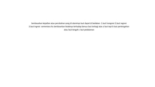 berdasarkan kejadian atau perubahan yang di alaminya laut dapat di bedakan: 1.laut trangresi 2.laut regresi
3.laut ingresi sementara itu berdasarkan letaknya terhadap benua laut terbagi atas a laut tepi b laut pertengahan
atau laut tengah c laut pedalaman
 