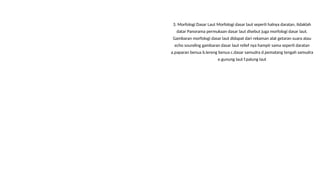 3. Morfologi Dasar Laut Morfologi dasar laut seperti halnya daratan, tidaklah
datar Panorama permukaan dasar laut disebut juga morfologi dasar laut.
Gambaran morfologi dasar laut didapat dari rekaman alat getaran suara atau
echo sounding gambaran dasar laut relief nya hampir sama seperti daratan
a.paparan benua b.lereng benua c.dasar samudra d.pematang tengah samudra
e.gunung laut f.palung laut
 