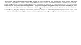 4. Gerakan Air Laut Pergerakan arus laut dipengaruhi oleh gaya tarik bulan dan matahari, kerapatan air akibat perbedaan suhu, salinitas atau kadar garam air laut,
serta gerakan angin gerak air laut mencakup gerakan pasang naik dan surut mencakup gerakan pasang naik dan surut air laut,gelombang laut dan arus laut
A.gerakan pasang naik dan surut air laut Gerakan pasang naik dan surut air laut adalah naik hurunnya air laut secara teratur dan berulang-ulang karena pengaruh
gravitasi (gaya tarik- menarik) antara bumi, bulan, dan matahari b. Gelombang laut Gelombang laut adalah gerakan air yang umumnya ditimbulkan oleh energi
angin di atas laut tanpa ada perpindahan massa air 1.kerapatan angin 2.lamanya angin bertiup 3.fetch 4.perbedaan kerapatan air laut dan udara 5.kedalaman
laut
c.Arus laut Arus laut adalah aliran air laut yang mempunyai arah dan Deredaran yang tetap dan teratur faktor faktor: 1,gerakan angin yang arah ny tetap a.angin
pasat b.angin barat 2.perbedaan tinggi permukaan air laut 3.adanya pulau atau benua yang merintangi 4.perbedaan suhu dan kadar garam air laut
 