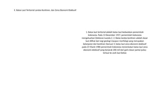1. Batas laut teritorial adalah batas laut kedaulatan pemerintah
Indonesia. Pada 13 Desember 1957, pemerintah Indonesia
mengeluarkan Deklarasi Juanda 2. 2. Batas landas kontinen adalah dasar
laut dilihat dari segi geologi maupun morfologi yang merupakan
kelanjutan dari kontinen (benua) 3. batas laut zona ekonomi eksklusif
pada 21 Maret 1980 pemerintah Indonesia menentukan batas laut zona
ekonomi eksklusif yang berjarak 200 mil dari garis dasar pantai pulau
terluar ke arah laut bebas
E. Batas Laut Teritorial Landas Kontinen, dan Zona Ekonomi Eksklusif
 