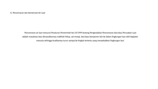 Pencemaran air laut menurut Peraturan Pemerintah No.19/1999 tentang Pengendalian Pencemaran dan/atau Perusakan Laut
adalah masuknya atau dimasukkannya makhluk hidup, zat energi, dan/atau komponen lain ke dalam lingkungan laut oleh kegiatan
manusia sehingga kualitasnya turun sampai ke tingkat tertentu yang menyebabkan lingkungan laut
G. Pencemaran dan Konservasi Air Laut
 