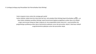 Hutan mangrove memu antara lain menjaga garis pantal
karbon dioksida, habitat alami ber biota darat dan laut, serta penghasi Data hidrologi dapat dimanfaatkan sebagai data
dasar dalam melakukan penelitian hidrologi, seperti perencanaan kegiatan pengelolaan sumber daya air di wilayah
sungai, perencanaan bangunan irigasi, bangunan air, dan pengendalian banjir antara lain 1. pusat penelitian dan
pengembangan puslitbang sumber daya air kementerian pekerjaan umum dan perumahan rakyat 2. balai besar wilayah
sungai kementerian pekerjaan umum dan perumahan rakyat
епу
H. Lembaga-Lembaga yang Menyediakan dan Memanfaatkan Data Hidrologi
 