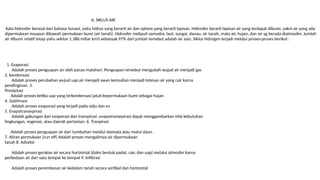 A. SIKLUS AIR
Kata hidrosfer berasal dari bahasa Yunani, yaitu hidros yang berarti air dan sphere yang berarti lapisan. Hidrosfer berarti lapisan air yang terdapat dibumi, yakni air yang ada
dipermukaan maupun dibawah permukaan bumi (air tanah). Hidrosfer meliputi samudra, laut, sungai, danau, air tanah, mata air, hujan, dan air yg berada diatmosfer. Jumlah
air dibumi relatif tetap yaitu sekitar 1.386 miliar km3 sebanyak 97% dari jumlah tersebut adalah air asin. Siklus hidrogen terjadi melalui proses-proses berikut :
1. Evaporasi
Adalah proses penguapan air oleh panas matahari. Penguapan tersebut mengubah wujud air menjadi gas
2. kondensasi
Adalah proses perubahan wujud uap air menjadi awan kemudian menjadi tetesan air yang cair karna
pendinginan. 3.
Presipitasi
Adalah proses ketika uap yang terkondensasi jatuh kepermukaan bumi sebagai hujan
4. Sublimasi
Adalah proses evaporasi yang terjadi pada salju dan es
5. Evapotransepirasi
Adalah gabungan dari evaporasi dan transpirasi .evapotransepirasi dapat menggambarkan nilai kebutuhan
lingkungan, vegerasi, atau daerah pertanian. 6. Tranpirasi
Adalah proses penguapan air dari tumbuhan melalui stomata atau mulut daun.
7. Aliran permukaan (run off) Adalah proses mengalirnya air dipermukaan
tanah 8. Adveksi
Adalah proses gerakan air secara horizontal (dalm bentuk padat, cair, dan uap) melalui atmosfer karna
perbedaan air dari satu tempat ke tempat 9. Infiltrasi
Adalah proses perembesan air kedalam tanah secara vertikal dan horizontal
 