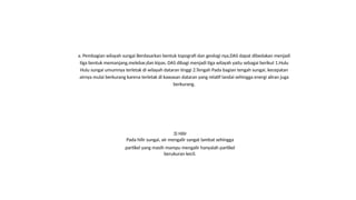 a. Pembagian wilayah sungai Berdasarkan bentuk topografi dan geologi nya,DAS dapat dibedakan menjadi
tiga bentuk memanjang,melebar,dan kipas. DAS dibagi menjadi tiga wilayah yaitu sebagai berikut 1.Hulu
Hulu sungai umumnya terletak di wilayah dataran tinggi 2.Tengah Pada bagian tengah sungai, kecepatan
airnya mulai berkurang karena terletak di kawasan dataran yang relatif landai sehingga energi aliran juga
berkurang.
3) Hilir
Pada hilir sungai, air mengalir sangat lambat sehingga
partikel yang masih mampu mengalir hanyalah partikel
berukuran kecil.
 