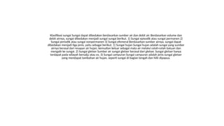 Klasifikasi sungai Sungai dapat dibedakan berdasarkan sumber air dan debit air. Berdasarkan volume dan
debit airnya, sungai dibedakan menjadi sungai sungai berikut. 1) Sungai episodik atau sungai permanen 2)
Sungai periodik atau sungai nonpermanen 3) Sungai efemeral Berdasarkan sumber airnya, sungai dapat
dibedakan menjadi tiga jenis, yaitu sebagai berikut. 1) Sungai hujan Sungai hujan adalah sungai yang sumber
airnya berasal dari resapan air hujan, kemudian keluar sebagai mata air melalui celah-celah batuan dan
mengalir ke sungai. 2) Sungai gletser Sumber air sungai gletser berasal dari gletser. Sungai gletser hanya
terdapat pada wilayah bersalju atau es. 3) Sungai campuran Sungai campuran adalah jenis sungai gletser
yang mendapat tambahan air hujan, seperti sungai di bagian tengah dan hilir dipapua.
 