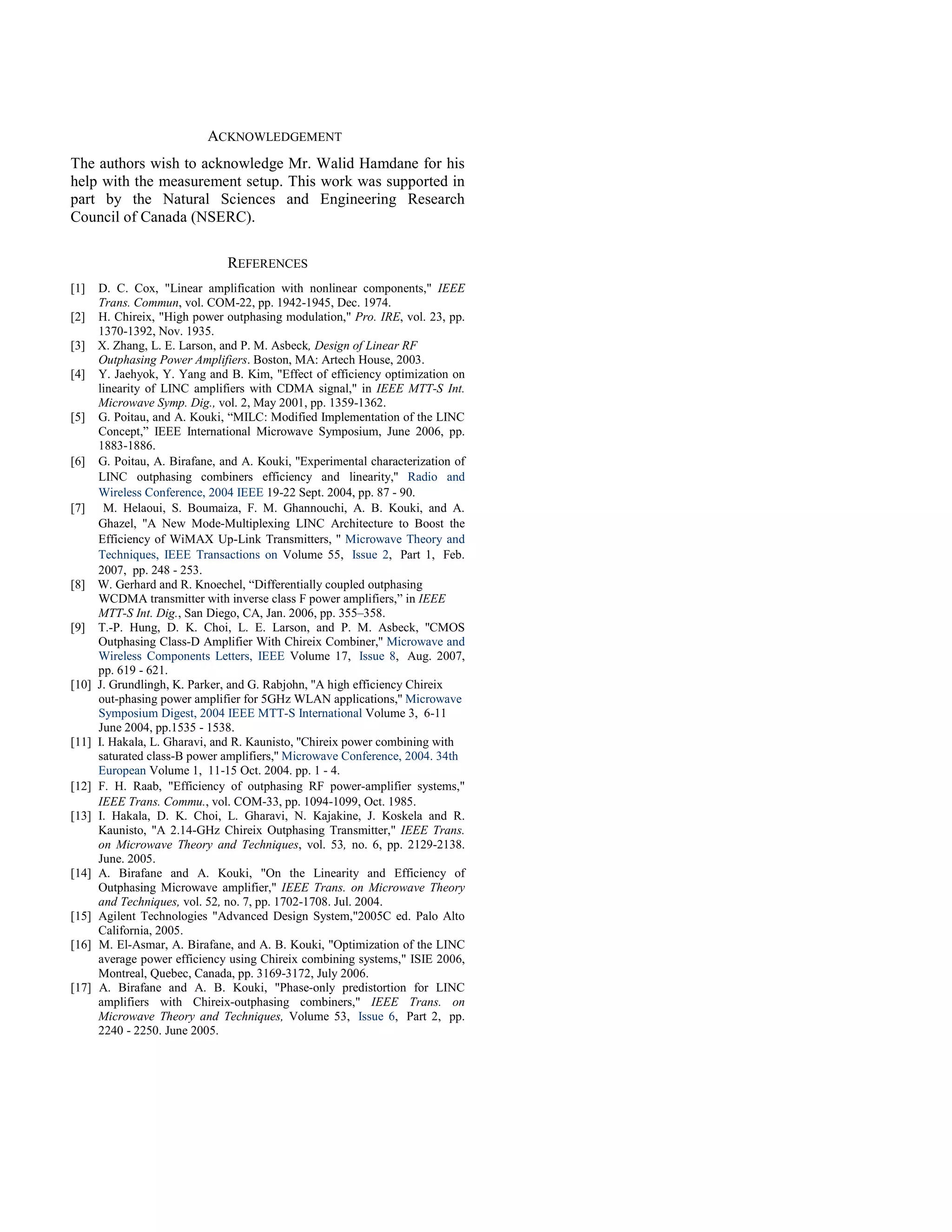 ACKNOWLEDGEMENT
The authors wish to acknowledge Mr. Walid Hamdane for his
help with the measurement setup. This work was supported in
part by the Natural Sciences and Engineering Research
Council of Canada (NSERC).

                                REFERENCES
[1]    D. C. Cox, "Linear amplification with nonlinear components," IEEE
       Trans. Commun, vol. COM-22, pp. 1942-1945, Dec. 1974.
[2]    H. Chireix, "High power outphasing modulation," Pro. IRE, vol. 23, pp.
       1370-1392, Nov. 1935.
[3]    X. Zhang, L. E. Larson, and P. M. Asbeck, Design of Linear RF
       Outphasing Power Amplifiers. Boston, MA: Artech House, 2003.
[4]    Y. Jaehyok, Y. Yang and B. Kim, "Effect of efficiency optimization on
       linearity of LINC amplifiers with CDMA signal," in IEEE MTT-S Int.
       Microwave Symp. Dig., vol. 2, May 2001, pp. 1359-1362.
[5]    G. Poitau, and A. Kouki, “MILC: Modified Implementation of the LINC
       Concept,” IEEE International Microwave Symposium, June 2006, pp.
       1883-1886.
[6]    G. Poitau, A. Birafane, and A. Kouki, ''Experimental characterization of
       LINC outphasing combiners efficiency and linearity,'' Radio and
       Wireless Conference, 2004 IEEE 19-22 Sept. 2004, pp. 87 - 90.
[7]     M. Helaoui, S. Boumaiza, F. M. Ghannouchi, A. B. Kouki, and A.
       Ghazel, ''A New Mode-Multiplexing LINC Architecture to Boost the
       Efficiency of WiMAX Up-Link Transmitters, '' Microwave Theory and
       Techniques, IEEE Transactions on Volume 55, Issue 2, Part 1, Feb.
       2007, pp. 248 - 253.
[8]    W. Gerhard and R. Knoechel, “Differentially coupled outphasing
       WCDMA transmitter with inverse class F power amplifiers,” in IEEE
       MTT-S Int. Dig., San Diego, CA, Jan. 2006, pp. 355–358.
[9]    T.-P. Hung, D. K. Choi, L. E. Larson, and P. M. Asbeck, ''CMOS
       Outphasing Class-D Amplifier With Chireix Combiner,'' Microwave and
       Wireless Components Letters, IEEE Volume 17, Issue 8, Aug. 2007,
       pp. 619 - 621.
[10]   J. Grundlingh, K. Parker, and G. Rabjohn, ''A high efficiency Chireix
       out-phasing power amplifier for 5GHz WLAN applications,'' Microwave
       Symposium Digest, 2004 IEEE MTT-S International Volume 3, 6-11
       June 2004, pp.1535 - 1538.
[11]   I. Hakala, L. Gharavi, and R. Kaunisto, ''Chireix power combining with
       saturated class-B power amplifiers,'' Microwave Conference, 2004. 34th
       European Volume 1, 11-15 Oct. 2004. pp. 1 - 4.
[12]   F. H. Raab, "Efficiency of outphasing RF power-amplifier systems,"
       IEEE Trans. Commu., vol. COM-33, pp. 1094-1099, Oct. 1985.
[13]   I. Hakala, D. K. Choi, L. Gharavi, N. Kajakine, J. Koskela and R.
       Kaunisto, "A 2.14-GHz Chireix Outphasing Transmitter," IEEE Trans.
       on Microwave Theory and Techniques, vol. 53, no. 6, pp. 2129-2138.
       June. 2005.
[14]   A. Birafane and A. Kouki, "On the Linearity and Efficiency of
       Outphasing Microwave amplifier," IEEE Trans. on Microwave Theory
       and Techniques, vol. 52, no. 7, pp. 1702-1708. Jul. 2004.
[15]   Agilent Technologies "Advanced Design System,"2005C ed. Palo Alto
       California, 2005.
[16]   M. El-Asmar, A. Birafane, and A. B. Kouki, "Optimization of the LINC
       average power efficiency using Chireix combining systems," ISIE 2006,
       Montreal, Quebec, Canada, pp. 3169-3172, July 2006.
[17]   A. Birafane and A. B. Kouki, "Phase-only predistortion for LINC
       amplifiers with Chireix-outphasing combiners," IEEE Trans. on
       Microwave Theory and Techniques, Volume 53, Issue 6, Part 2, pp.
       2240 - 2250. June 2005.
 
