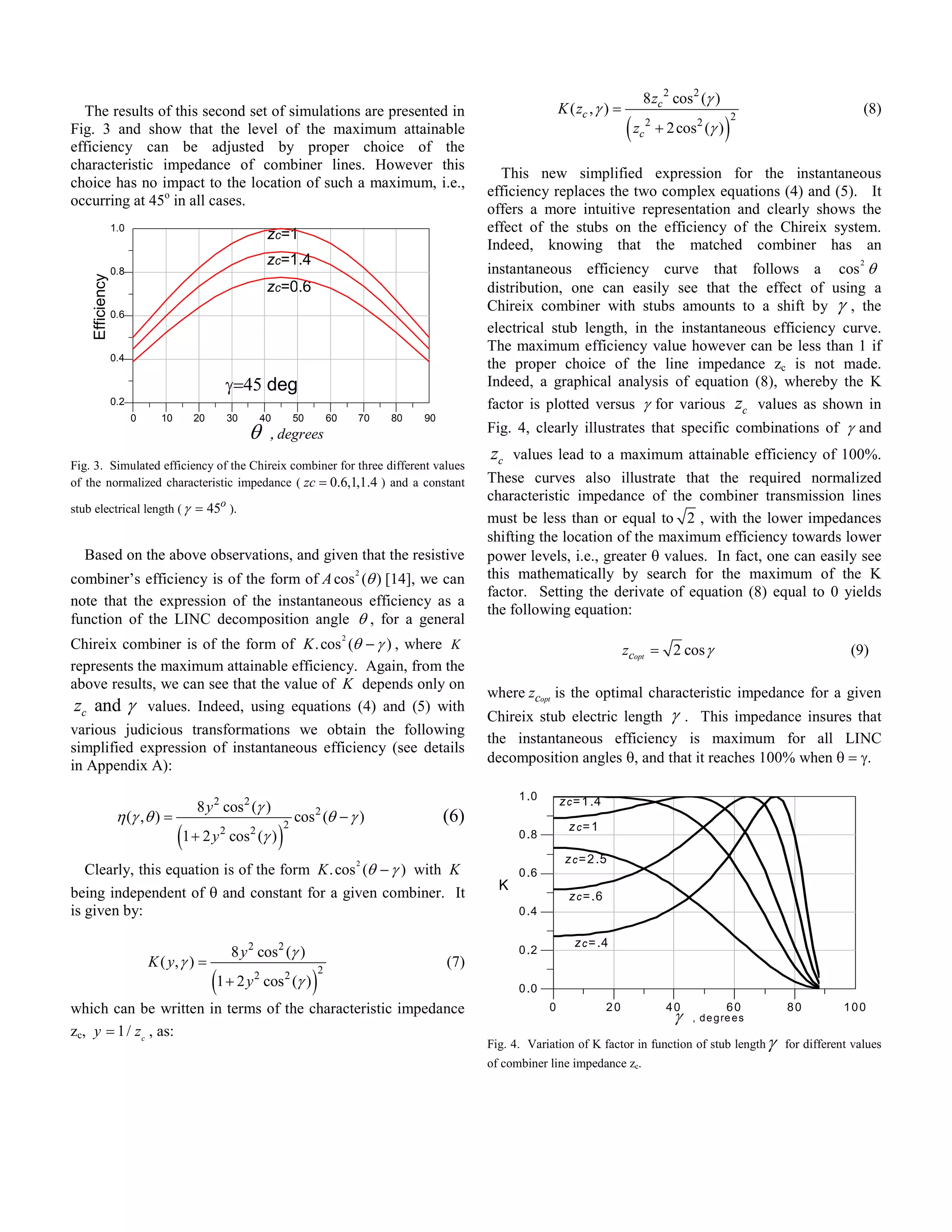 8 zc 2 cos 2 (γ )
  The results of this second set of simulations are presented in                                                                  K ( zc , γ ) =                                                 (8)
                                                                                                                                                    (z                            )
                                                                                                                                                                                      2
Fig. 3 and show that the level of the maximum attainable                                                                                                 c
                                                                                                                                                             2
                                                                                                                                                                 + 2 cos 2 (γ )
efficiency can be adjusted by proper choice of the
characteristic impedance of combiner lines. However this
                                                                                                                   This new simplified expression for the instantaneous
choice has no impact to the location of such a maximum, i.e.,
                                                                                                                 efficiency replaces the two complex equations (4) and (5). It
occurring at 45o in all cases.
                                                                                                                 offers a more intuitive representation and clearly shows the
                 1.0
                                                          zc=1                                                   effect of the stubs on the efficiency of the Chireix system.
                                                                                                                 Indeed, knowing that the matched combiner has an
                                                          zc=1.4
                                                                                                                 instantaneous efficiency curve that follows a cos θ
                                                                                                                                                                                                 2
                 0.8
    Efficiency




                                                          zc=0.6                                                 distribution, one can easily see that the effect of using a
                 0.6
                                                                                                                 Chireix combiner with stubs amounts to a shift by γ , the
                                                                                                                 electrical stub length, in the instantaneous efficiency curve.
                                                                                                                 The maximum efficiency value however can be less than 1 if
                 0.4
                                                                                                                 the proper choice of the line impedance zc is not made.
                                                 γ=45 deg                                                        Indeed, a graphical analysis of equation (8), whereby the K
                 0.2                                                                                             factor is plotted versus γ for various zc values as shown in
                       0     10      20          30    40             50           60       70   80   90
                                                      θ    , degrees                                             Fig. 4, clearly illustrates that specific combinations of γ and
                                                                                                                 zc values lead to a maximum attainable efficiency of 100%.
Fig. 3. Simulated efficiency of the Chireix combiner for three different values
of the normalized characteristic impedance ( zc = 0.6,1,1.4 ) and a constant                                     These curves also illustrate that the required normalized
                                                                                                                 characteristic impedance of the combiner transmission lines
stub electrical length ( γ = 45o ).
                                                                                                                 must be less than or equal to 2 , with the lower impedances
                                                                                                                 shifting the location of the maximum efficiency towards lower
  Based on the above observations, and given that the resistive                                                  power levels, i.e., greater θ values. In fact, one can easily see
combiner’s efficiency is of the form of A cos (θ ) [14], we can
                                                                                            2                    this mathematically by search for the maximum of the K
                                                                                                                 factor. Setting the derivate of equation (8) equal to 0 yields
note that the expression of the instantaneous efficiency as a
                                                                                                                 the following equation:
function of the LINC decomposition angle θ , for a general
Chireix combiner is of the form of K . cos (θ − γ ) , where K
                                                                                        2
                                                                                                                                                    zcopt = 2 cos γ                            (9)
represents the maximum attainable efficiency. Again, from the
above results, we can see that the value of K depends only on
                                                                                                                 where zcopt is the optimal characteristic impedance for a given
 zc and γ values. Indeed, using equations (4) and (5) with
                                                                                                                 Chireix stub electric length γ . This impedance insures that
various judicious transformations we obtain the following
                                                                                                                 the instantaneous efficiency is maximum for all LINC
simplified expression of instantaneous efficiency (see details
                                                                                                                 decomposition angles θ, and that it reaches 100% when θ = γ.
in Appendix A):
                                                                                                                       1 .0
                                     8 y 2 cos 2 (γ )                                                                             z c = 1 .4
                  η (γ , θ ) =                                        cos (θ − γ )
                                                                           2
                                                                                                           (6)
                                  (1 + 2 y                    )
                                                                  2                                                                 z c= 1
                                             2
                                                 cos 2 (γ )                                                            0 .8

                                                                                                                                   z c = 2 .5
   Clearly, this equation is of the form K . cos (θ − γ ) with K
                                                                                            2
                                                                                                                       0 .6
                                                                                                                   K
being independent of θ and constant for a given combiner. It                                                                        z c = .6
is given by:                                                                                                           0 .4

                                                                                                                                     z c = .4
                                                 8 y 2 cos 2 (γ )                                                      0 .2
                           K ( y, γ ) =                                                                    (7)
                                          (1 + 2 y                         )
                                                                               2
                                                      2
                                                          cos 2 (γ )                                                   0 .0
which can be written in terms of the characteristic impedance                                                                 0                20                  40             60      80   100
                                                                                                                                                                    γ   , d e g re e s
zc, y = 1 / z c , as:
                                                                                                                 Fig. 4. Variation of K factor in function of stub length γ for different values
                                                                                                                 of combiner line impedance zc.
 