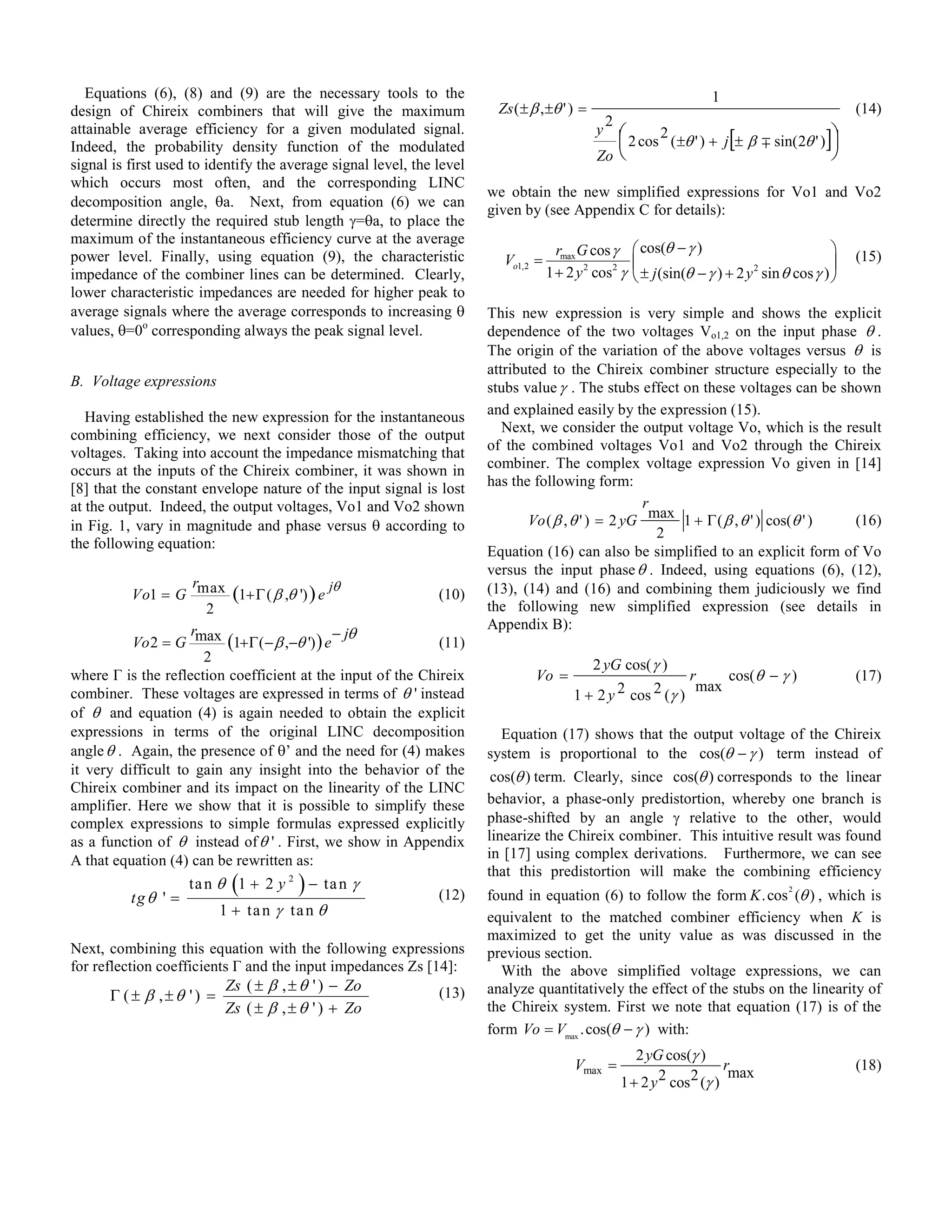 Equations (6), (8) and (9) are the necessary tools to the                                                           1
design of Chireix combiners that will give the maximum                  Zs ( ± β , ±θ ' ) =                                                        (14)
                                                                                                  2
attainable average efficiency for a given modulated signal.                                   y        2 cos 2 ( ±θ ' ) + j[± β ∓ sin( 2θ ' )]
                                                                                                                                              
Indeed, the probability density function of the modulated                                                                                     
                                                                                              Zo
signal is first used to identify the average signal level, the level
which occurs most often, and the corresponding LINC
                                                                       we obtain the new simplified expressions for Vo1 and Vo2
decomposition angle, θa. Next, from equation (6) we can
                                                                       given by (see Appendix C for details):
determine directly the required stub length γ=θa, to place the
maximum of the instantaneous efficiency curve at the average
power level. Finally, using equation (9), the characteristic                         rmax G cos γ        cos(θ − γ )                             (15)
                                                                         Vo1,2 =                                                              
impedance of the combiner lines can be determined. Clearly,                        1 + 2 y 2 cos2 γ      ± j (sin(θ − γ ) + 2 y sin θ cos γ ) 
                                                                                                                                2

lower characteristic impedances are needed for higher peak to
average signals where the average corresponds to increasing θ          This new expression is very simple and shows the explicit
values, θ=0o corresponding always the peak signal level.               dependence of the two voltages Vo1,2 on the input phase θ .
                                                                       The origin of the variation of the above voltages versus θ is
                                                                       attributed to the Chireix combiner structure especially to the
B. Voltage expressions                                                 stubs value γ . The stubs effect on these voltages can be shown
   Having established the new expression for the instantaneous         and explained easily by the expression (15).
combining efficiency, we next consider those of the output                Next, we consider the output voltage Vo, which is the result
voltages. Taking into account the impedance mismatching that           of the combined voltages Vo1 and Vo2 through the Chireix
occurs at the inputs of the Chireix combiner, it was shown in          combiner. The complex voltage expression Vo given in [14]
[8] that the constant envelope nature of the input signal is lost      has the following form:
at the output. Indeed, the output voltages, Vo1 and Vo2 shown                                      r
in Fig. 1, vary in magnitude and phase versus θ according to                  Vo ( β , θ ' ) = 2 yG max 1 + Γ ( β , θ ' ) cos(θ ' ) (16)
                                                                                                     2
the following equation:
                                                                       Equation (16) can also be simplified to an explicit form of Vo
                                                                       versus the input phase θ . Indeed, using equations (6), (12),
                    r                       jθ
          Vo1 = G max (1+Γ ( β ,θ ') ) e                     (10)      (13), (14) and (16) and combining them judiciously we find
                      2                                                the following new simplified expression (see details in
                                                                       Appendix B):
                    r                        − jθ
          Vo 2 = G max (1+Γ ( − β ,−θ ') ) e                 (11)
                      2
                                                                                              2 yG cos( γ )
where Г is the reflection coefficient at the input of the Chireix               Vo =                               r    cos(θ − γ )                (17)
                                                                                                                    max
combiner. These voltages are expressed in terms of θ ' instead                          1 + 2 y 2 cos 2 (γ )
of θ and equation (4) is again needed to obtain the explicit
expressions in terms of the original LINC decomposition                  Equation (17) shows that the output voltage of the Chireix
angle θ . Again, the presence of θ’ and the need for (4) makes         system is proportional to the cos(θ − γ ) term instead of
it very difficult to gain any insight into the behavior of the          cos(θ ) term. Clearly, since cos(θ ) corresponds to the linear
Chireix combiner and its impact on the linearity of the LINC
amplifier. Here we show that it is possible to simplify these          behavior, a phase-only predistortion, whereby one branch is
complex expressions to simple formulas expressed explicitly            phase-shifted by an angle γ relative to the other, would
as a function of θ instead of θ ' . First, we show in Appendix         linearize the Chireix combiner. This intuitive result was found
A that equation (4) can be rewritten as:                               in [17] using complex derivations. Furthermore, we can see
                                                                       that this predistortion will make the combining efficiency
          tg θ ' =
                           (           )
                     ta n θ 1 + 2 y 2 − ta n γ
                                                               (12)    found in equation (6) to follow the form K . cos (θ ) , which is
                                                                                                                                      2

                         1 + ta n γ ta n θ                             equivalent to the matched combiner efficiency when K is
                                                                       maximized to get the unity value as was discussed in the
Next, combining this equation with the following expressions           previous section.
for reflection coefficients Г and the input impedances Zs [14]:          With the above simplified voltage expressions, we can
                          Zs ( ± β , ± θ ' ) − Zo                      analyze quantitatively the effect of the stubs on the linearity of
       Γ ( ± β ,±θ ' ) =                                    (13)
                          Zs ( ± β , ± θ ' ) + Zo                      the Chireix system. First we note that equation (17) is of the
                                                                       form Vo = Vmax .cos(θ − γ ) with:
                                                                                                         2 yG cos(γ )
                                                                                        Vmax =                            rmax                     (18)
                                                                                                      1 + 2 y 2 cos2 (γ )
 