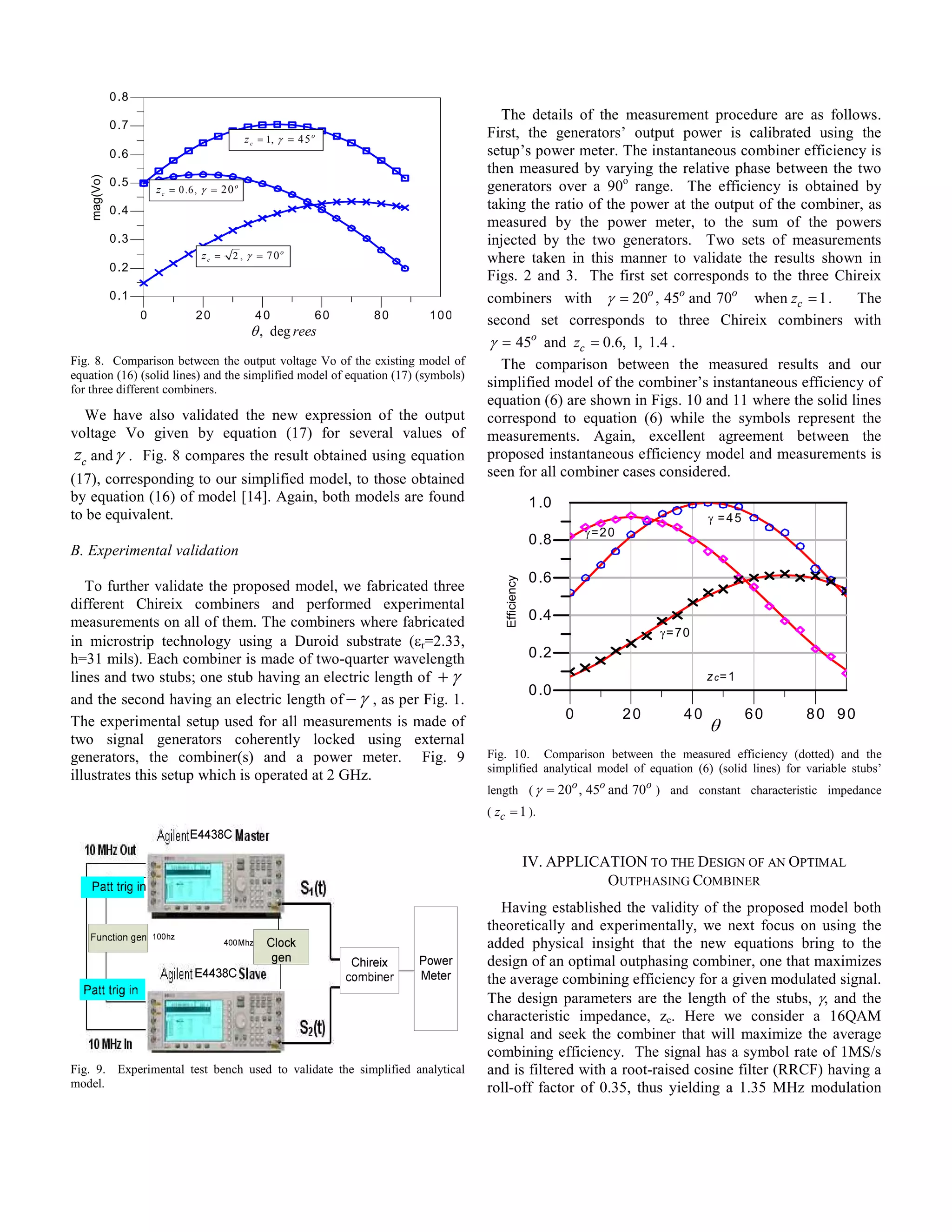 0 .8
                                                                                    The details of the measurement procedure are as follows.
              0 .7
                                                 z c = 1, γ = 4 5 o               First, the generators’ output power is calibrated using the
              0 .6                                                                setup’s power meter. The instantaneous combiner efficiency is
                                                                                  then measured by varying the relative phase between the two
    mag(Vo)




              0 .5
                         z c = 0 .6, γ = 2 0 o                                    generators over a 90o range. The efficiency is obtained by
              0 .4                                                                taking the ratio of the power at the output of the combiner, as
                                                                                  measured by the power meter, to the sum of the powers
              0 .3                                                                injected by the two generators. Two sets of measurements
                                    zc =    2 , γ = 70o                           where taken in this manner to validate the results shown in
              0 .2
                                                                                  Figs. 2 and 3. The first set corresponds to the three Chireix
              0 .1                                                                combiners with γ = 20o , 45o and 70o when zc = 1 .         The
                     0             20              40             60   80   100   second set corresponds to three Chireix combiners with
                                                  θ , deg rees
                                                                                  γ = 45o and zc = 0.6, 1, 1.4 .
Fig. 8. Comparison between the output voltage Vo of the existing model of           The comparison between the measured results and our
equation (16) (solid lines) and the simplified model of equation (17) (symbols)
for three different combiners.
                                                                                  simplified model of the combiner’s instantaneous efficiency of
                                                                                  equation (6) are shown in Figs. 10 and 11 where the solid lines
  We have also validated the new expression of the output                         correspond to equation (6) while the symbols represent the
voltage Vo given by equation (17) for several values of                           measurements. Again, excellent agreement between the
zc and γ . Fig. 8 compares the result obtained using equation                     proposed instantaneous efficiency model and measurements is
(17), corresponding to our simplified model, to those obtained                    seen for all combiner cases considered.
by equation (16) of model [14]. Again, both models are found                                       1 .0
to be equivalent.                                                                                                                   γ =45
                                                                                                              γ=2 0
                                                                                                   0 .8
B. Experimental validation
                                                                                                   0 .6
                                                                                      Efficiency




   To further validate the proposed model, we fabricated three
different Chireix combiners and performed experimental
measurements on all of them. The combiners where fabricated                                        0 .4
                                                                                                                           γ= 70
in microstrip technology using a Duroid substrate (εr=2.33,
h=31 mils). Each combiner is made of two-quarter wavelength                                        0 .2
lines and two stubs; one stub having an electric length of + γ                                                                      z c= 1
                                                                                                   0 .0
and the second having an electric length of − γ , as per Fig. 1.
                                                                                                          0           20       40            60   80 90
The experimental setup used for all measurements is made of                                                                         θ
two signal generators coherently locked using external
generators, the combiner(s) and a power meter. Fig. 9                             Fig. 10. Comparison between the measured efficiency (dotted) and the
                                                                                  simplified analytical model of equation (6) (solid lines) for variable stubs’
illustrates this setup which is operated at 2 GHz.
                                                                                  length ( γ = 20o , 45o and 70o ) and constant characteristic impedance
                                                                                  ( zc = 1 ).



                                                                                                   IV. APPLICATION TO THE DESIGN OF AN OPTIMAL
                                                                                                              OUTPHASING COMBINER
                                                                                    Having established the validity of the proposed model both
                                                                                  theoretically and experimentally, we next focus on using the
                                                                                  added physical insight that the new equations bring to the
                                                                                  design of an optimal outphasing combiner, one that maximizes
                                                                                  the average combining efficiency for a given modulated signal.
                                                                                  The design parameters are the length of the stubs, γ, and the
                                                                                  characteristic impedance, zc. Here we consider a 16QAM
                                                                                  signal and seek the combiner that will maximize the average
                                                                                  combining efficiency. The signal has a symbol rate of 1MS/s
Fig. 9. Experimental test bench used to validate the simplified analytical        and is filtered with a root-raised cosine filter (RRCF) having a
model.                                                                            roll-off factor of 0.35, thus yielding a 1.35 MHz modulation
 