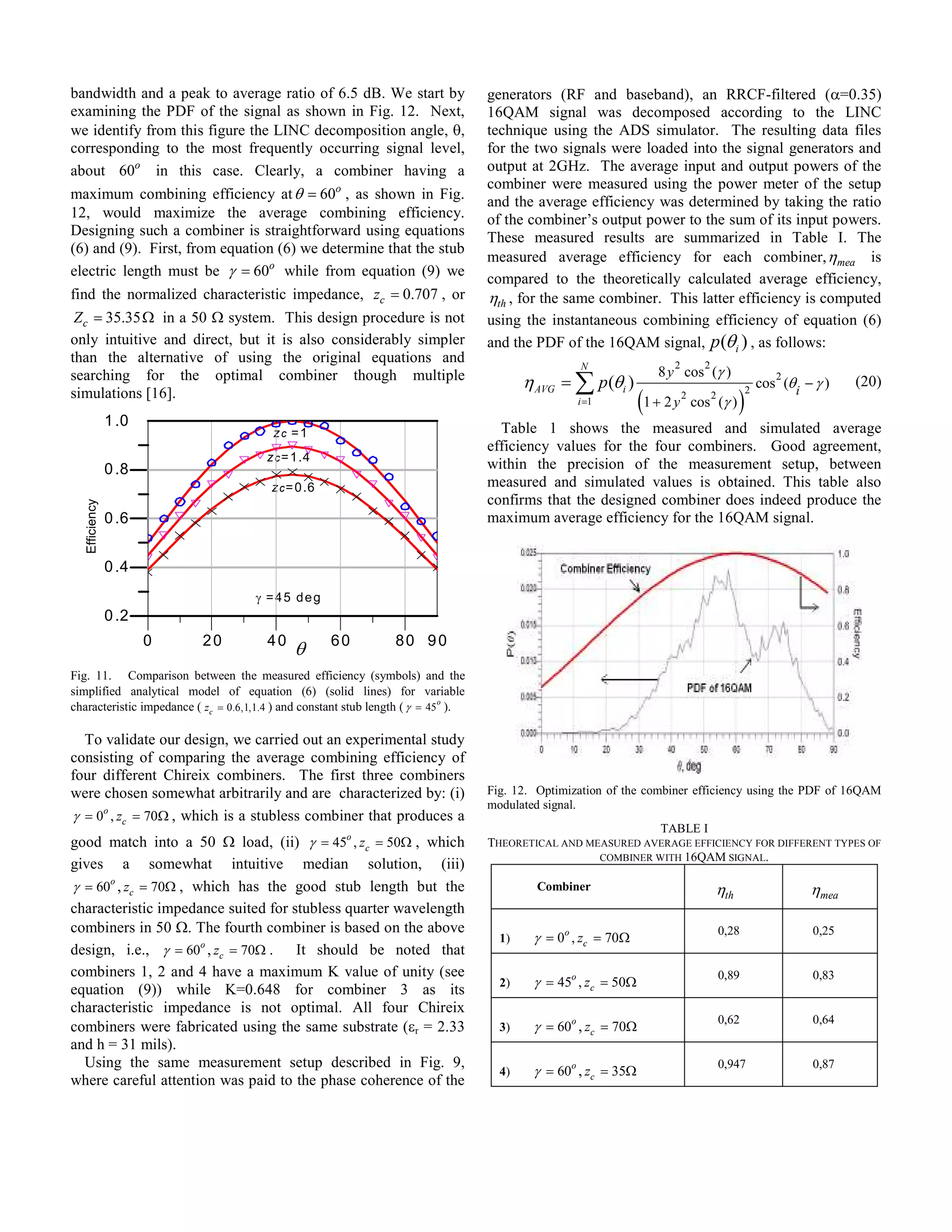 bandwidth and a peak to average ratio of 6.5 dB. We start by                        generators (RF and baseband), an RRCF-filtered (α=0.35)
examining the PDF of the signal as shown in Fig. 12. Next,                          16QAM signal was decomposed according to the LINC
we identify from this figure the LINC decomposition angle, θ,                       technique using the ADS simulator. The resulting data files
corresponding to the most frequently occurring signal level,                        for the two signals were loaded into the signal generators and
about 60o in this case. Clearly, a combiner having a                                output at 2GHz. The average input and output powers of the
                                                                                    combiner were measured using the power meter of the setup
maximum combining efficiency at θ = 60o , as shown in Fig.                          and the average efficiency was determined by taking the ratio
12, would maximize the average combining efficiency.                                of the combiner’s output power to the sum of its input powers.
Designing such a combiner is straightforward using equations                        These measured results are summarized in Table I. The
(6) and (9). First, from equation (6) we determine that the stub
                                                                                    measured average efficiency for each combiner, η mea is
electric length must be γ = 60o while from equation (9) we
                                                                                    compared to the theoretically calculated average efficiency,
find the normalized characteristic impedance, zc = 0.707 , or                       ηth , for the same combiner. This latter efficiency is computed
 Z c = 35.35 Ω in a 50 Ω system. This design procedure is not                       using the instantaneous combining efficiency of equation (6)
only intuitive and direct, but it is also considerably simpler                      and the PDF of the 16QAM signal, p (θ i ) , as follows:
than the alternative of using the original equations and                                                                2         2
                                                                                                                    8 y cos (γ )
searching for the optimal combiner though multiple                                         η AVG = ∑ p (θi )                                            2
                                                                                                                                                     cos (θ i − γ )   (20)
                                                                                                                 (1 + 2 y                    )
simulations [16].                                                                                                                                2
                                                                                                                            2         2
                                                                                                    i =1                        cos (γ )
                1 .0                                                                  Table 1 shows the measured and simulated average
                                         zc =1
                                                                                    efficiency values for the four combiners. Good agreement,
                                        z c = 1 .4
                0 .8                                                                within the precision of the measurement setup, between
                                         z c = 0 .6                                 measured and simulated values is obtained. This table also
                                                                                    confirms that the designed combiner does indeed produce the
   Efficiency




                0 .6                                                                maximum average efficiency for the 16QAM signal.


                0 .4
                                      γ =45 deg
                0 .2
                       0   20           40            60          80 90
                                              θ
Fig. 11. Comparison between the measured efficiency (symbols) and the
simplified analytical model of equation (6) (solid lines) for variable
characteristic impedance ( zc = 0.6,1,1.4 ) and constant stub length ( γ = 45o ).

  To validate our design, we carried out an experimental study
consisting of comparing the average combining efficiency of
four different Chireix combiners. The first three combiners
were chosen somewhat arbitrarily and are characterized by: (i)                      Fig. 12. Optimization of the combiner efficiency using the PDF of 16QAM
                                                                                    modulated signal.
γ = 0o , zc = 70Ω , which is a stubless combiner that produces a
                                                                                                                TABLE I
good match into a 50 Ω load, (ii) γ = 45o , zc = 50Ω , which                        THEORETICAL AND MEASURED AVERAGE EFFICIENCY FOR DIFFERENT TYPES OF
                                                                                                      COMBINER WITH 16QAM SIGNAL.
gives a somewhat intuitive median solution, (iii)
γ = 60o , zc = 70Ω , which has the good stub length but the                                  Combiner                                 ηth                      ηmea
characteristic impedance suited for stubless quarter wavelength
combiners in 50 Ω. The fourth combiner is based on the above                                                                              0,28                 0,25
                                                                                      1)    γ = 0o , zc = 70Ω
design, i.e., γ = 60o , zc = 70Ω . It should be noted that
combiners 1, 2 and 4 have a maximum K value of unity (see                                                                                 0,89                 0,83
                                                                                      2)    γ = 45o , zc = 50Ω
equation (9)) while K=0.648 for combiner 3 as its
characteristic impedance is not optimal. All four Chireix
                                                                                                                                          0,62                 0,64
combiners were fabricated using the same substrate (εr = 2.33                         3)    γ = 60o , zc = 70Ω
and h = 31 mils).
  Using the same measurement setup described in Fig. 9,                                                                                   0,947                0,87
                                                                                      4)    γ = 60o , zc = 35Ω
where careful attention was paid to the phase coherence of the
 