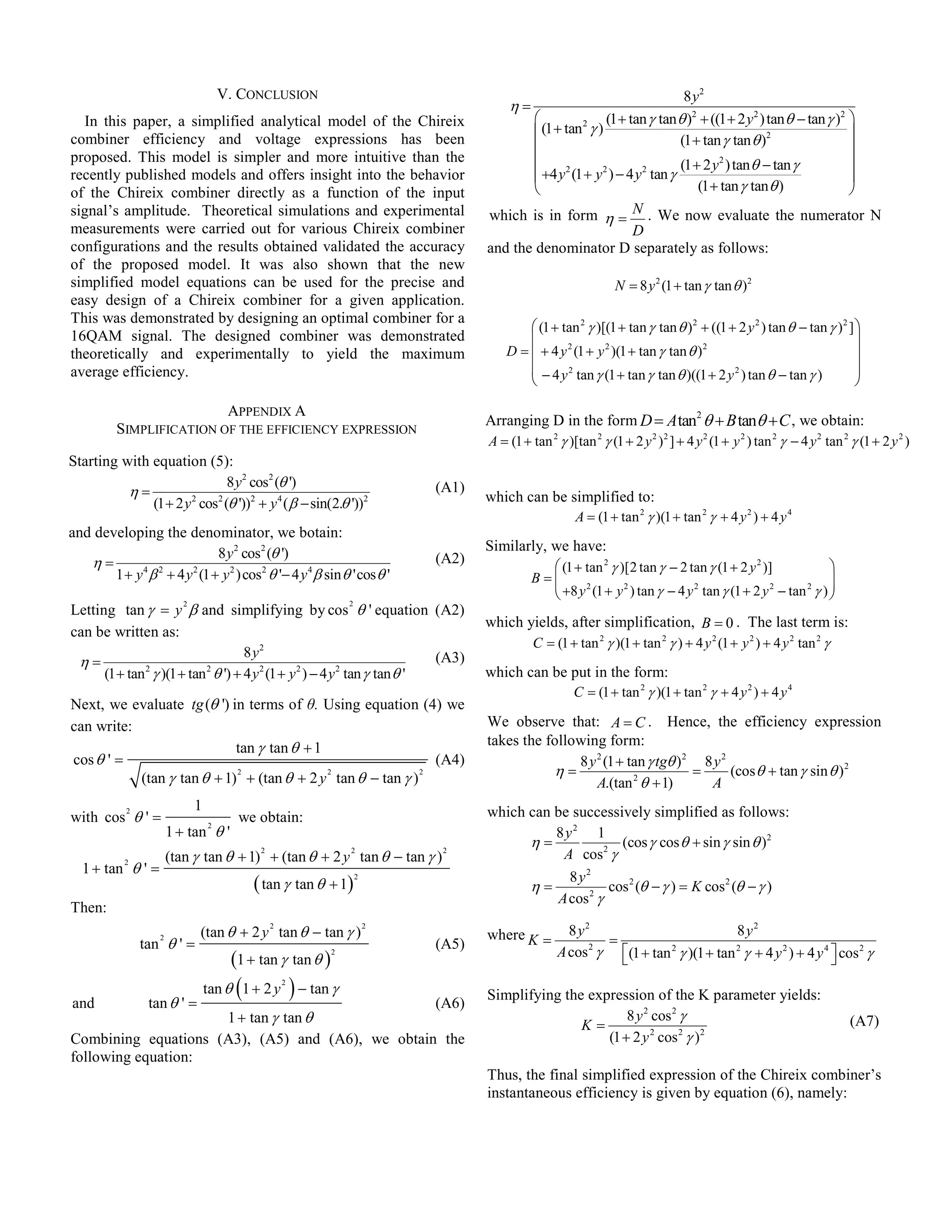V. CONCLUSION                                                                                 8 y2
                                                                                             η=
  In this paper, a simplified analytical model of the Chireix                                                      (1 + tan γ tan θ )2 + ((1 + 2 y 2 ) tan θ − tan γ )2 
                                                                                                    (1 + tan 2 γ )                                                      
combiner efficiency and voltage expressions has been
                                                                                                                                  (1 + tan γ tan θ )2                   
proposed. This model is simpler and more intuitive than the                                                                                                             
                                                                                                                                   (1 + 2 y 2 ) tan θ − tan γ
                                                                                                    +4 y (1 + y ) − 4 y tan γ
                                                                                                          2        2       2
recently published models and offers insight into the behavior                                                                                                           
of the Chireix combiner directly as a function of the input                                                                           (1 + tan γ tan θ )                
signal’s amplitude. Theoretical simulations and experimental                            which is in form η =    . We now evaluate the numerator N
measurements were carried out for various Chireix combiner                                                    D
configurations and the results obtained validated the accuracy                          and the denominator D separately as follows:
of the proposed model. It was also shown that the new
simplified model equations can be used for the precise and                                                               = 8 y 2 (1 + tan γ tan θ )2
easy design of a Chireix combiner for a given application.
This was demonstrated by designing an optimal combiner for a
                                                                                                 (1 + tan 2 γ )[(1 + tan γ tan θ ) 2 + ((1 + 2 y 2 ) tan θ − tan γ ) 2 ] 
16QAM signal. The designed combiner was demonstrated                                                                                                                     
theoretically and experimentally to yield the maximum                                       D =  + 4 y 2 (1 + y 2 )(1 + tan γ tan θ ) 2                                  
average efficiency.                                                                              − 4 y 2 tan γ (1 + tan γ tan θ )((1 + 2 y 2 ) tan θ − tan γ )           
                                                                                                                                                                         

                          APPENDIX A
                                                                                        Arranging D in the form D = A tan2 θ + B tanθ + C , we obtain:
          SIMPLIFICATION OF THE EFFICIENCY EXPRESSION
                                                                                        A = (1 + tan 2 γ )[tan 2 γ (1 + 2 y 2 ) 2 ] + 4 y 2 (1 + y 2 ) tan 2 γ − 4 y 2 tan 2 γ (1 + 2 y 2 )
Starting with equation (5):
                            8 y2 cos2 (θ ')                                      (A1)
          η=                                                                            which can be simplified to:
              (1 + 2 y cos (θ '))2 + y 4 (β − sin(2.θ '))2
                      2   2

                                                                                                      A = (1 + tan 2 γ )(1 + tan 2 γ + 4 y 2 ) + 4 y 4
and developing the denominator, we botain:
                               8 y 2 cos2 (θ ')                                         Similarly, we have:
   η=                                                                            (A2)
                                                                                                     (1 + tan 2 γ )[2 tan γ − 2 tan γ (1 + 2 y 2 )]               
       1 + y 4 β 2 + 4 y 2 (1 + y 2 ) cos2 θ '− 4 y 4 β sin θ 'cos θ '                            B=
                                                                                                     +8 y 2 (1 + y 2 ) tan γ − 4 y 2 tan γ (1 + 2 y 2 − tan 2 γ ) 
                                                                                                                                                                   
                                                                                                                                                                  
Letting tan γ = y β and simplifying by cos θ ' equation (A2)
                          2                                          2

                                                                                        which yields, after simplification, B = 0 . The last term is:
can be written as:
                                                                                               C = (1 + tan 2 γ )(1 + tan 2 γ ) + 4 y 2 (1 + y 2 ) + 4 y 2 tan 2 γ
                                  8 y2                                   (A3)
 η=
      (1 + tan γ )(1 + tan θ ') + 4 y 2 (1 + y 2 ) − 4 y 2 tan γ tan θ '
              2           2
                                                                                        which can be put in the form:
                                                                                                     C = (1 + tan 2 γ )(1 + tan 2 γ + 4 y 2 ) + 4 y 4
Next, we evaluate tg (θ ') in terms of θ. Using equation (4) we
can write:                                                                              We observe that: A = C . Hence, the efficiency expression
                            tan γ tan θ + 1                                             takes the following form:
cos θ ' =                                                     (A4)                                     8 y 2 (1 + tan γ tgθ ) 2 8 y 2
           (tan γ tan θ + 1) + (tan θ + 2 y tan θ − tan γ )
                            2               2               2                                      η=                          =      (cos θ + tan γ sin θ ) 2
                                                                                                           A.(tan 2 θ + 1)       A
                              1                                                         which can be successively simplified as follows:
with cos θ ' =
            2
                                        we obtain:
                       1 + tan θ '
                                  2
                                                                                                  8 y2 1
                                                                                              η=              (cos γ cos θ + sin γ sin θ )2
                       (tan γ tan θ + 1) + (tan θ + 2 y tan θ − tan γ )
                                             2                       2            2
                                                                                                   A cos 2 γ
  1 + tan θ ' =
            2

                                                                                                     8 y2
                                            ( tan γ tan θ + 1)           2
                                                                                              η=            cos 2 (θ − γ ) = K cos 2 (θ − γ )
                                                                                                  A cos 2 γ
Then:
                              (tan θ + 2 y tan θ − tan γ )                                                8 y2                       8 y2
                                                 2                           2
                                                                                        where K =               =
                tan θ ' =
                   2
                                                                                 (A5)
                                                                                                        A cos γ (1 + tan γ )(1 + tan γ + 4 y 2 ) + 4 y 4  cos 2 γ
                                                                                                              2          2           2
                                       (1 + tan γ tan θ )       2
                                                                                                                                                         

and              tan θ ' =
                                        (
                                  tan θ 1 + 2 y
                                                     2
                                                         ) − tan γ               (A6)
                                                                                        Simplifying the expression of the K parameter yields:
                     1 + tan γ tan θ                                                                           8 y 2 cos 2 γ                                                 (A7)
                                                                                                       K=
Combining equations (A3), (A5) and (A6), we obtain the                                                     (1 + 2 y 2 cos 2 γ ) 2
following equation:
                                                                                        Thus, the final simplified expression of the Chireix combiner’s
                                                                                        instantaneous efficiency is given by equation (6), namely:
 