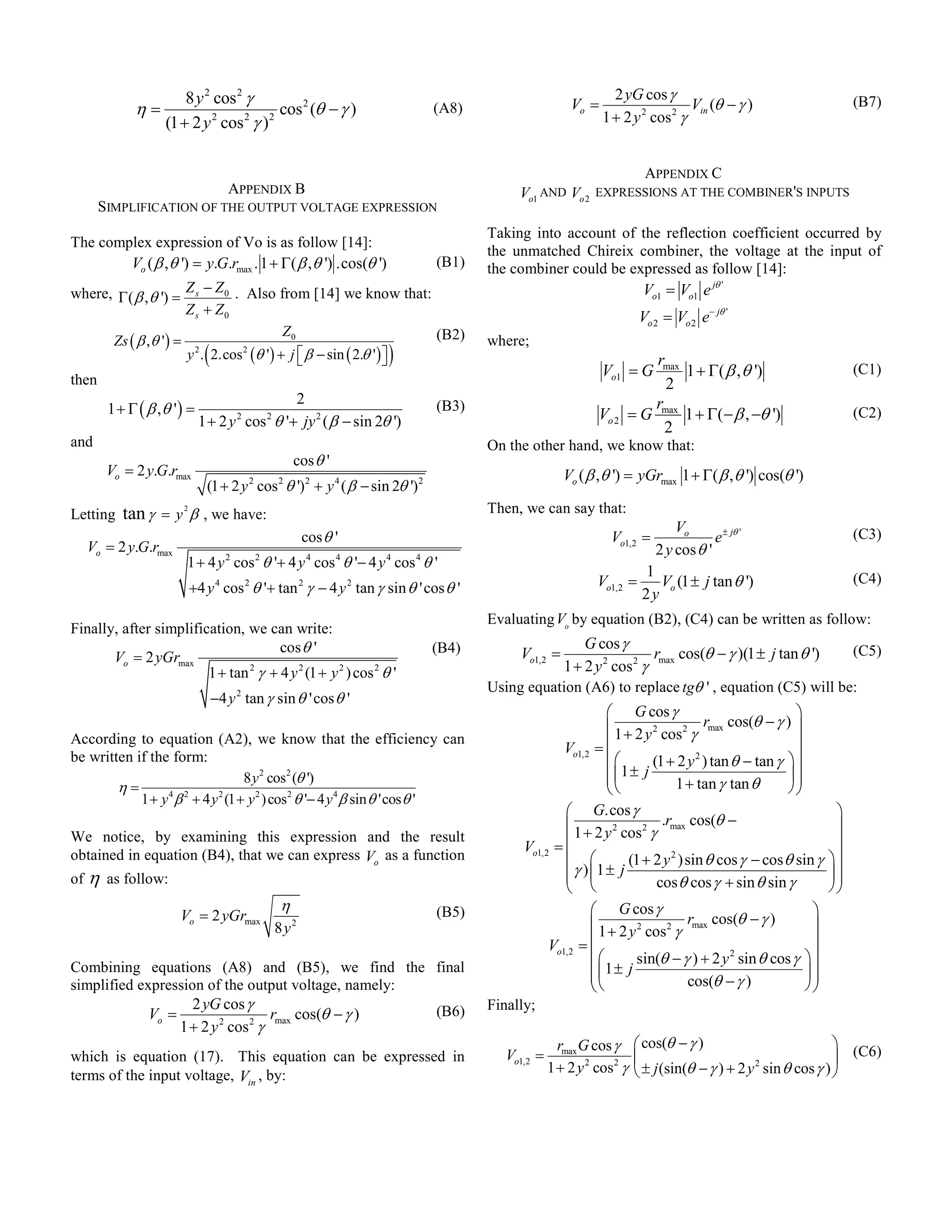 8 y 2 cos 2 γ                                                                             2 yG cos γ
             η=                           cos 2 (θ − γ )                       (A8)                    Vo =                      Vin (θ − γ )                       (B7)
                   (1 + 2 y 2 cos 2 γ ) 2                                                                      1 + 2 y 2 cos 2 γ


                                                                                                                    APPENDIX C
                                    APPENDIX B                                             Vo1 AND Vo 2       EXPRESSIONS AT THE COMBINER'S INPUTS
       SIMPLIFICATION OF THE OUTPUT VOLTAGE EXPRESSION
                                                                                      Taking into account of the reflection coefficient occurred by
The complex expression of Vo is as follow [14]:
                                                                                      the unmatched Chireix combiner, the voltage at the input of
        Vo ( β , θ ') = y.G.rmax . 1 + Γ( β , θ ') .cos(θ ')                   (B1)   the combiner could be expressed as follow [14]:
where, Γ ( β , θ ') = Z s − Z 0 . Also from [14] we know that:                                                          Vo1 = Vo1 e jθ '
                      Zs + Z0                                                                                           Vo 2 = Vo 2 e− jθ '
                                         Z0
      Zs ( β ,θ ') = 2                                            (B2)                where;
                             (
                      y . 2.cos 2 (θ ') + j  β − sin ( 2.θ ' ) 
                                                                  )                                                    rmax
                                                                                                               Vo1 = G        1 + Γ( β , θ ')                       (C1)
then                                                                                                                      2
                                            2
        1 + Γ ( β ,θ ') =                                                      (B3)
                                                                                                              Vo 2
                                                                                                                        r
                                                                                                                     = G max 1 + Γ( − β , −θ ')                     (C2)
                            1 + 2 y cos θ '+ jy 2 ( β − sin 2θ ')
                                      2    2
                                                                                                                          2
and                                                                                   On the other hand, we know that:
                                                    cos θ '
        Vo = 2 y.G.rmax                                                                               Vo ( β ,θ ') = yGrmax 1 + Γ( β , θ ') cos(θ ')
                             (1 + 2 y 2 cos 2 θ ') 2 + y 4 ( β − sin 2θ ') 2
Letting   tan γ = y 2 β , we have:                                                    Then, we can say that:
                                                                                                                               Vo
                                                      cos θ '                                                    Vo1,2 =               e ± jθ '                     (C3)
   Vo = 2 y.G.rmax                                                                                                         2 y cos θ '
                       1 + 4 y 2 cos 2 θ '+ 4 y 4 cos 4 θ '− 4 y 4 cos 4 θ '
                                                                                                                        1
                       +4 y 4 cos 2 θ '+ tan 2 γ − 4 y 2 tan γ sin θ 'cos θ '                                 Vo1,2 =      Vo (1 ± j tan θ ')                       (C4)
                                                                                                                        2y
                                                                                      Evaluating Vo by equation (B2), (C4) can be written as follow:
Finally, after simplification, we can write:
                                    cos θ '                                    (B4)                  G cos γ
       Vo = 2 yGrmax                                                                       Vo1,2 =                 rmax cos(θ − γ )(1 ± j tan θ ') (C5)
                        1 + tan γ + 4 y 2 (1 + y 2 ) cos 2 θ '
                               2                                                                 1 + 2 y 2 cos 2 γ
                                                                                      Using equation (A6) to replace tgθ ' , equation (C5) will be:
                                 −4 y 2 tan γ sin θ 'cos θ '
                                                                                                                G cos γ                              
                                                                                                                1 + 2 y 2 cos 2 γ rmax cos(θ − γ ) 
                                                                                                              =                                      
According to equation (A2), we know that the efficiency can
                                                                                                      Vo1,2
be written if the form:                                                                                                (1 + 2 y 2 ) tan θ − tan γ  
                                    8 y 2 cos2 (θ ')                                                            1 ± j
                                                                                                                                                   
        η=                                                                                                                 1 + tan γ tan θ        
            1 + y 4 β 2 + 4 y 2 (1 + y 2 ) cos2 θ '− 4 y 4 β sin θ 'cos θ '
                                                                                                      G.cos γ                                                  
                                                                                                      1 + 2 y 2 cos 2 γ .rmax cos(θ −                          
We notice, by examining this expression and the result
                                                                                            Vo1,2   =                                                          
obtained in equation (B4), that we can express Vo as a function                                                 (1 + 2 y 2 )sin θ cos γ − cos θ sin γ        
of η as follow:                                                                                       γ ) 1 ± j
                                                                                                                                                              
                                                                                                                                                                
                                                                                                                      cos θ cos γ + sin θ sin γ              
                                                η                                                            G cos γ                                      
                      Vo = 2 yGrmax                                            (B5)
                                               8 y2                                                          1 + 2 y 2 cos 2 γ rmax cos(θ − γ )           
                                                                                                   Vo1,2   =                                              
                                                                                                                    sin(θ − γ ) + 2 y 2 sin θ cos γ     
Combining equations (A8) and (B5), we find the final                                                         1 ± j
                                                                                                                                                         
                                                                                                                                                           
simplified expression of the output voltage, namely:                                                                          cos(θ − γ )               
                    2 yG cos γ                                                        Finally;
             Vo =                   rmax cos(θ − γ ) (B6)
                  1 + 2 y 2 cos 2 γ
                                                                                                     rmax G cos γ      cos(θ − γ )                           (C6)
which is equation (17). This equation can be expressed in                                Vo1,2 =                                                            
terms of the input voltage, Vin , by:                                                              1 + 2 y 2 cos2 γ    ± j (sin(θ − γ ) + 2 y sin θ cos γ ) 
                                                                                                                                              2
 